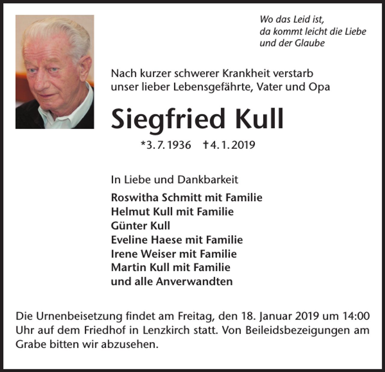 <p>Wo das Leid ist,<br />da kommt leicht die Liebe<br />und der Glaube</p><p>Nach kurzer schwerer Krankheit verstarb<br />unser lieber Lebensgefährte, Vater und Opa</p><p>Siegfried Kull<br />*3. 7. 1936 ✝ 4. 1. 2019<br />In Liebe und Dankbarkeit<br />Roswitha Schmitt mit Familie<br />Helmut Kull mit Familie<br />Günter Kull<br />Eveline Haese mit Familie<br />Irene Weiser mit Familie<br />Martin Kull mit Familie<br />und alle Anverwandten<br />Die Urnenbeisetzung findet am Freitag, den 18. Januar 2019 um 14:00<br />Uhr auf dem Friedhof in Lenzkirch statt. Von Beileidsbezeigungen am<br />Grabe bitten wir abzusehen.</p>