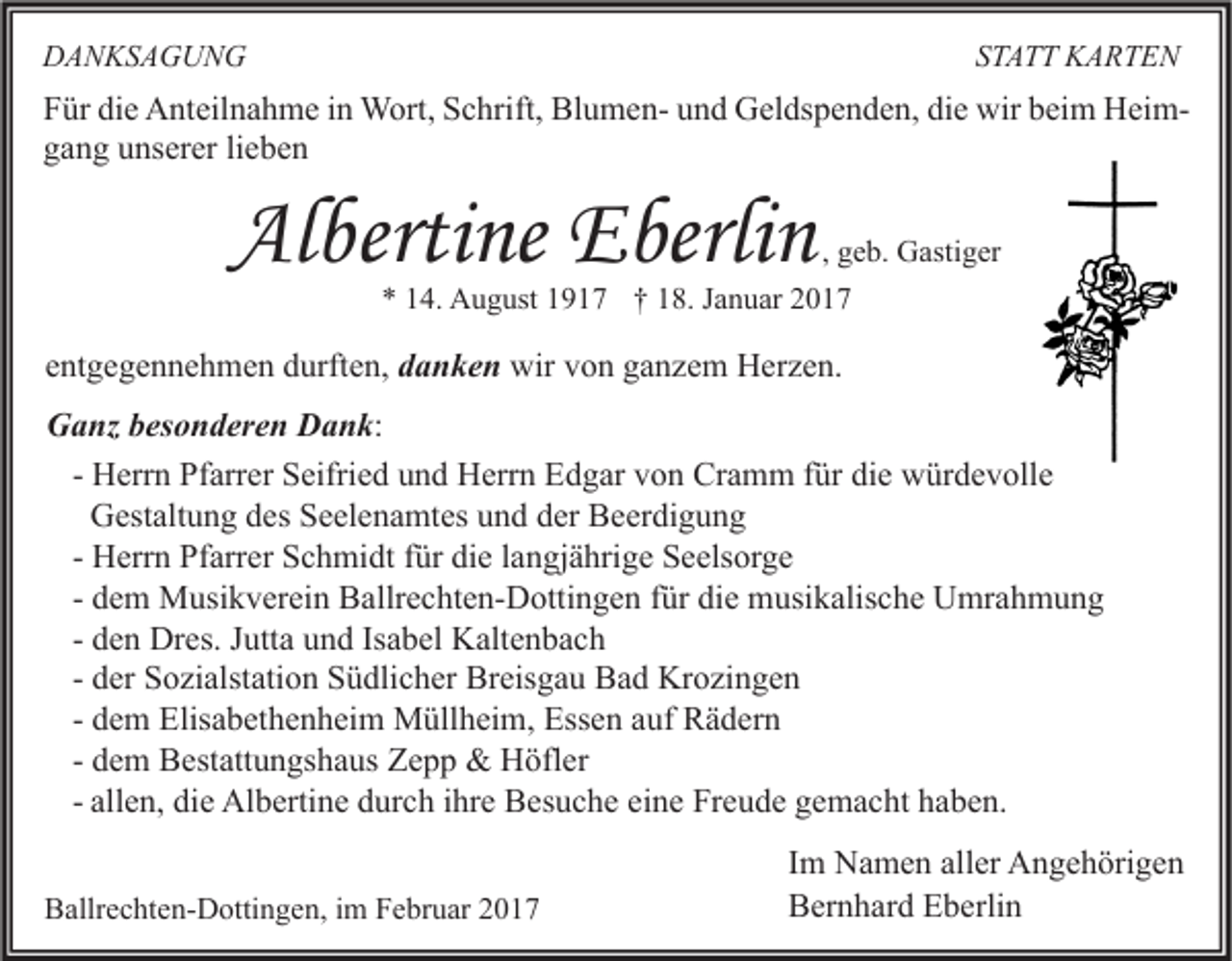 <p>STATT KARTEN</p><p>DANKSAGUNG</p><p>Für die Anteilnahme in Wort, Schrift, Blumen- und Geldspenden, die wir beim Heimgang unserer lieben</p><p>Albertine Eberlin</p><p>, geb. Gastiger</p><p>* 14. August 1917 † 18. Januar 2017</p><p>entgegennehmen durften, danken wir von ganzem Herzen.<br />Ganz besonderen Dank:<br />- Herrn Pfarrer Seifried und Herrn Edgar von Cramm für die würdevolle<br />Gestaltung des Seelenamtes und der Beerdigung<br />- Herrn Pfarrer Schmidt für die langjährige Seelsorge<br />- dem Musikverein Ballrechten-Dottingen für die musikalische Umrahmung<br />- den Dres. Jutta und Isabel Kaltenbach<br />- der Sozialstation Südlicher Breisgau Bad Krozingen<br />- dem Elisabethenheim Müllheim, Essen auf Rädern<br />- dem Bestattungshaus Zepp &amp; Höfler<br />- allen, die Albertine durch ihre Besuche eine Freude gemacht haben.<br />Ballrechten-Dottingen, im Februar 2017</p><p>Im Namen aller Angehörigen<br />Bernhard Eberlin</p>