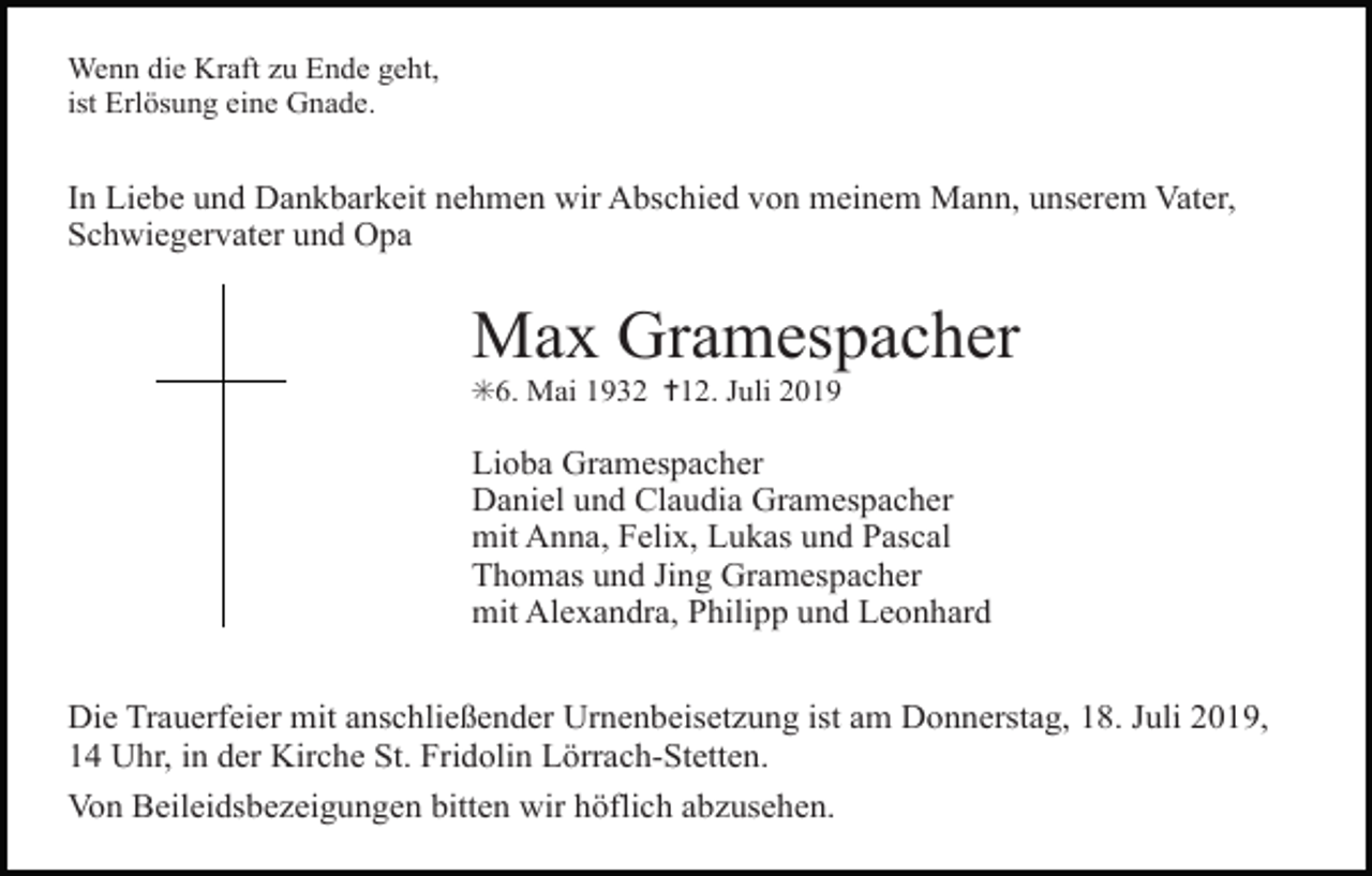 <p>Wenn die Kraft zu Ende geht,<br />ist Erlösung eine Gnade.</p><p>In Liebe und Dankbarkeit nehmen wir Abschied von meinem Mann, unserem Vater,<br />Schwiegervater und Opa</p><p>Max Gramespacher<br />✳6. Mai 1932 ✝12. Juli 2019</p><p>Lioba Gramespacher<br />Daniel und Claudia Gramespacher<br />mit Anna, Felix, Lukas und Pascal<br />Thomas und Jing Gramespacher<br />mit Alexandra, Philipp und Leonhard<br />Die Trauerfeier mit anschließender Urnenbeisetzung ist am Donnerstag, 18. Juli 2019,<br />14 Uhr, in der Kirche St. Fridolin Lörrach-Stetten.<br />Von Beileidsbezeigungen bitten wir höflich abzusehen.</p>