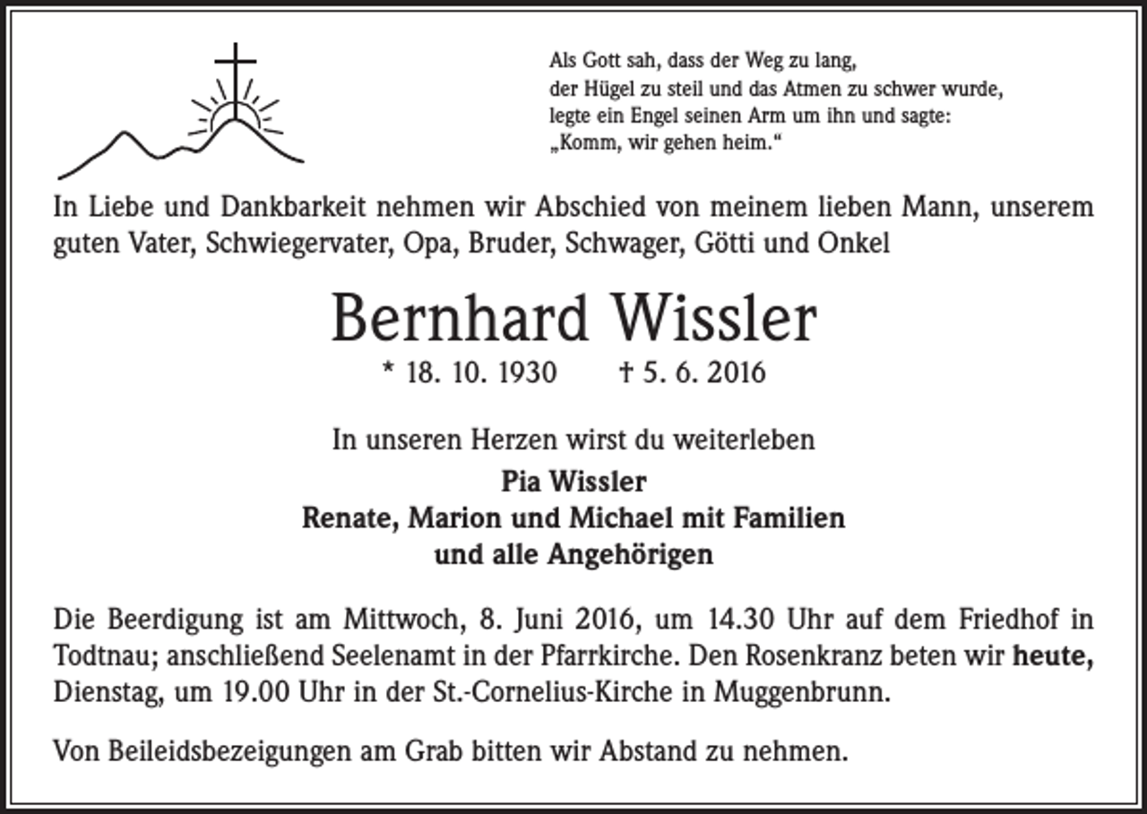 <p>Als Gott sah, dass der Weg zu lang,<br />der Hügel zu steil und das Atmen zu schwer wurde,<br />legte ein Engel seinen Arm um ihn und sagte:<br />„Komm, wir gehen heim.“</p><p>In Liebe und Dankbarkeit nehmen wir Abschied von meinem lieben Mann, unserem<br />guten Vater, Schwiegervater, Opa, Bruder, Schwager, Götti und Onkel</p><p>Bernhard Wissler<br />* 18. 10. 1930 † 5. 6. 2016</p><p>In unseren Herzen wirst du weiterleben<br />Pia Wissler<br />Renate, Marion und Michael mit Familien<br />und alle Angehörigen<br />Die Beerdigung ist am Mittwoch, 8. Juni 2016, um 14.30 Uhr auf dem Friedhof in<br />­Todtnau; anschließend Seelenamt in der Pfarrkirche. Den Rosenkranz beten wir heute,<br />Dienstag, um 19.00 Uhr in der St.-Cornelius-Kirche in Muggenbrunn.<br />Von Beileids­bezeigungen am Grab bitten wir Abstand zu nehmen.</p>