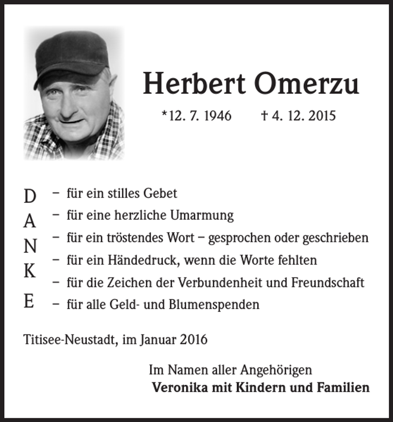 <p>Herbert Omerzu</p><p>*12. 7. 1946 † 4. 12. 2015</p><p>D – für ein stilles Gebet<br />– für eine herzliche Umarmung</p><p>A<br />– für ein tröstendes Wort – gesprochen oder geschrieben<br />N<br />– für ein Händedruck, wenn die Worte fehlten<br />K<br />– für die Zeichen der Verbundenheit und Freundschaft<br />E<br />– für alle Geld- und Blumenspenden<br />Titisee-Neustadt, im Januar 2016</p><p>Im Namen aller Angehörigen<br />Veronika mit Kindern und Familien</p>