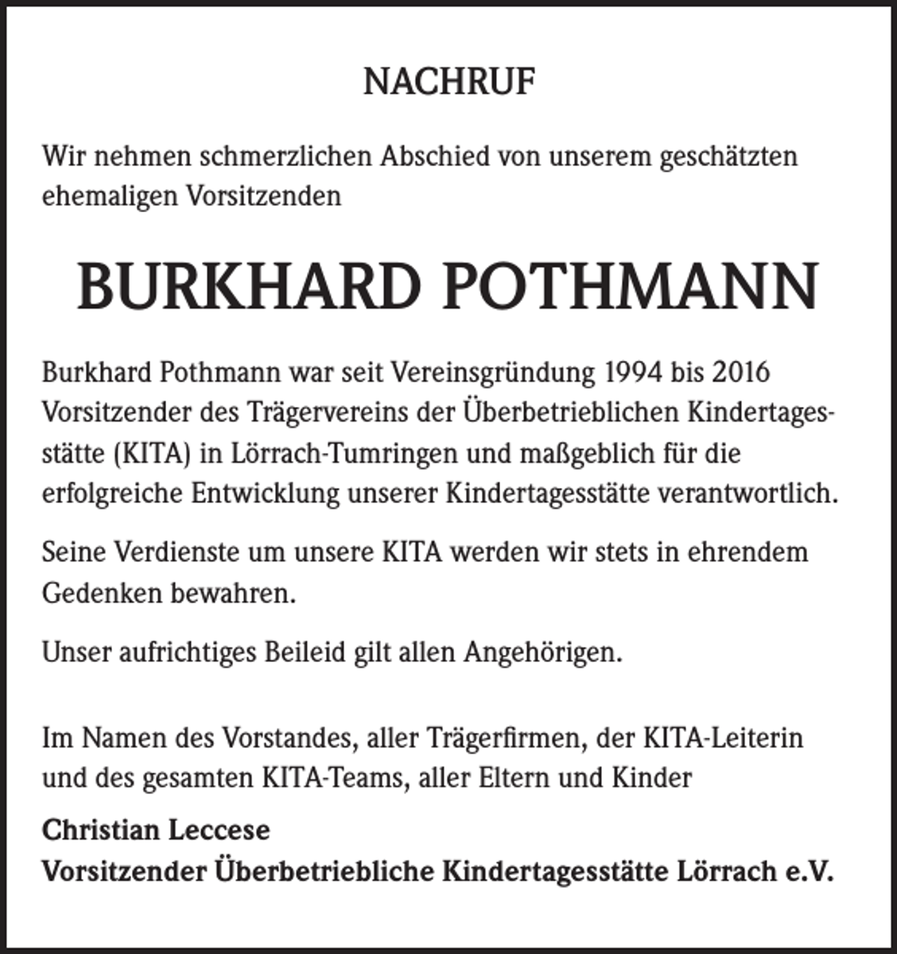 <p>NACHRUF<br />Wir nehmen schmerzlichen Abschied von unserem geschätzten<br />ehemaligen Vorsitzenden</p><p>BURKHARD POTHMANN<br />Burkhard Pothmann war seit Vereinsgründung 1994 bis 2016<br />Vorsitzender des Trägervereins der Überbetrieblichen Kindertagesstätte (KITA) in Lörrach-Tumringen und maßgeblich für die<br />erfolgreiche Entwicklung unserer Kindertagesstätte verantwortlich.<br />Seine Verdienste um unsere KITA werden wir stets in ehrendem<br />Gedenken bewahren.<br />Unser aufrichtiges Beileid gilt allen Angehörigen.<br />Im Namen des Vorstandes, aller Trägerfirmen, der KITA-Leiterin<br />und des gesamten KITA-Teams, aller Eltern und Kinder<br />Christian Leccese<br />Vorsitzender Überbetriebliche Kindertagesstätte Lörrach e.V.</p>