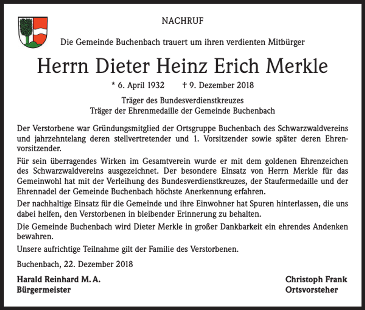 <p>NACHRUF<br />Die Gemeinde Buchenbach trauert um ihren verdienten Mitbürger</p><p>Herrn Dieter Heinz Erich Merkle<br />* 6. April 1932 † 9. Dezember 2018<br />Träger des Bundesverdienstkreuzes<br />Träger der Ehrenmedaille der Gemeinde Buchenbach<br />Der Verstorbene war Gründungsmitglied der Ortsgruppe Buchenbach des Schwarzwaldvereins<br />und jahrzehntelang deren stellvertretender und 1. Vorsitzender sowie später deren Ehrenvorsitzender.<br />Für sein überragendes Wirken im Gesamtverein wurde er mit dem goldenen Ehrenzeichen<br />des Schwarzwaldvereins ausgezeichnet. Der besondere Einsatz von Herrn Merkle für das<br />Gemeinwohl hat mit der Verleihung des Bundesverdienstkreuzes, der Staufermedaille und der<br />Ehrennadel der Gemeinde Buchenbach höchste Anerkennung erfahren.<br />Der nachhaltige Einsatz für die Gemeinde und ihre Einwohner hat Spuren hinterlassen, die uns<br />dabei helfen, den Verstorbenen in bleibender Erinnerung zu behalten.<br />Die Gemeinde Buchenbach wird Dieter Merkle in großer Dankbarkeit ein ehrendes Andenken<br />bewahren.<br />Unsere aufrichtige Teilnahme gilt der Familie des Verstorbenen.<br />Buchenbach, 22. Dezember 2018<br />Harald Reinhard M. A.<br />Bürgermeister</p><p>Christoph Frank<br />Ortsvorsteher</p>