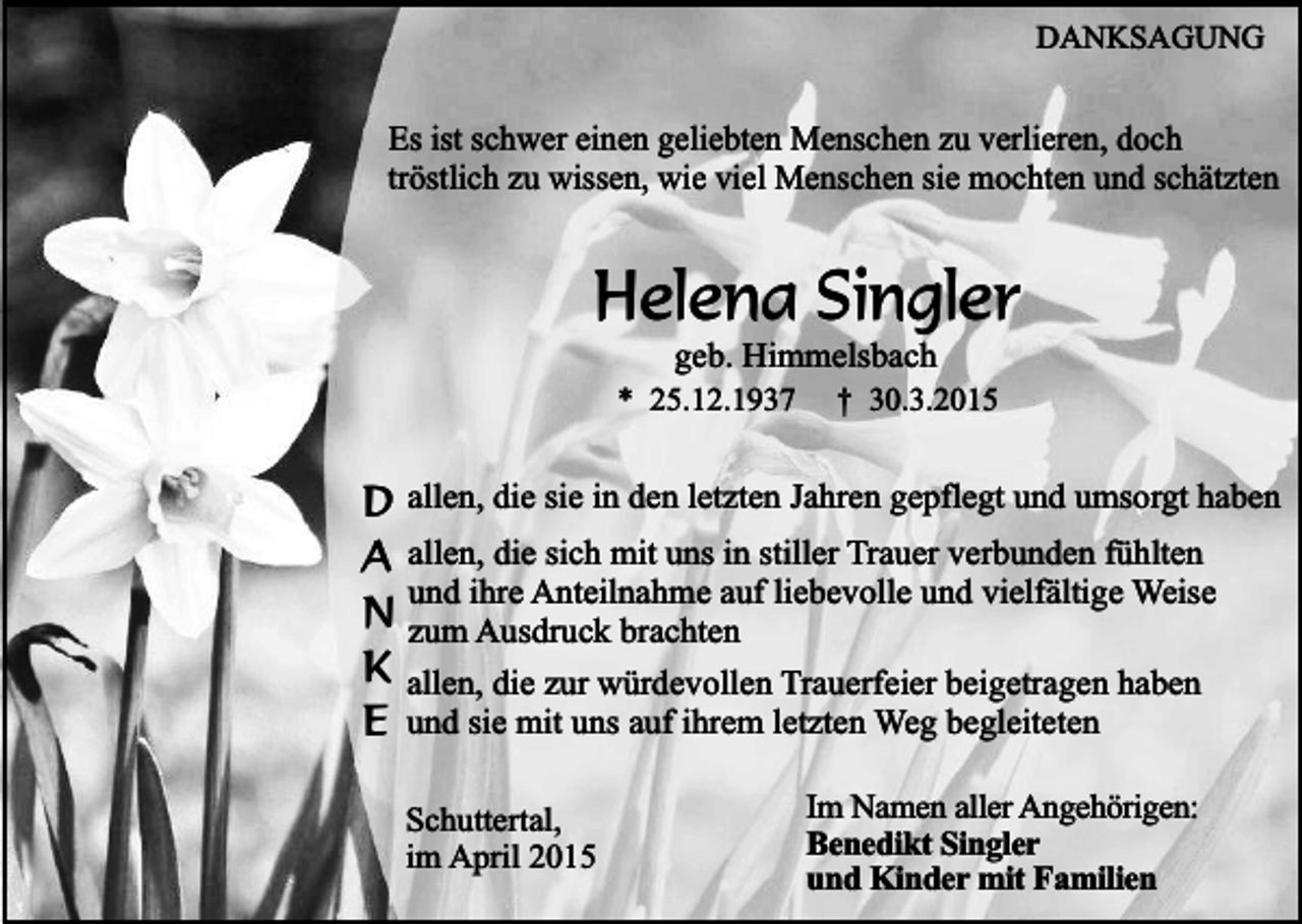 <p>DANKSAGUNG</p><p>Es ist schwer einen geliebten Menschen zu verlieren, doch<br />tröstlich zu wissen, wie viel Menschen sie mochten und schätzten</p><p>Helena Singler<br />geb. Himmelsbach</p><p>* 25.12.1937</p><p>† 30.3.2015</p><p>D allen, die sie in den letzten Jahren gepflegt und umsorgt haben<br />A allen, die sich mit uns in stiller Trauer verbunden fühlten<br />und ihre Anteilnahme auf liebevolle und vielfältige Weise<br />N zum Ausdruck brachten<br />K allen, die zur würdevollen Trauerfeier beigetragen haben<br />E und sie mit uns auf ihrem letzten Weg begleiteten<br />Schuttertal,<br />im April 2015</p><p>Im Namen aller Angehörigen:<br />Benedikt Singler<br />und Kinder mit Familien</p>