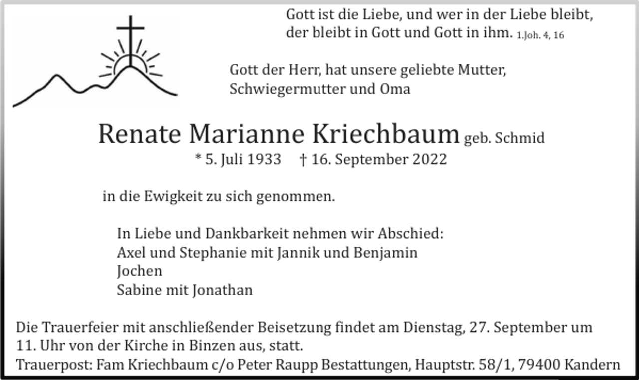 <p>Gott ist die Liebe, und wer in der Liebe bleibt,<br />der bleibt in Gott und Gott in ihm. 1.Joh. 4, 16<br />Gott der Herr, hat unsere geliebte Mutter,<br />Schwiegermutter und Oma</p><p>Renate Marianne Kriechbaum geb. Schmid<br />* 5. Juli 1933</p><p>† 16. September 2022</p><p>in die Ewigkeit zu sich genommen.<br />In Liebe und Dankbarkeit nehmen wir Abschied:<br />Axel und Stephanie mit Jannik und Benjamin<br />Jochen<br />Sabine mit Jonathan<br />Die Trauerfeier mit anschließender Beisetzung findet am Dienstag, 27. September um<br />11. Uhr von der Kirche in Binzen aus, statt.<br />Trauerpost: Fam Kriechbaum c/o Peter Raupp Bestattungen, Hauptstr. 58/1, 79400 Kandern</p>