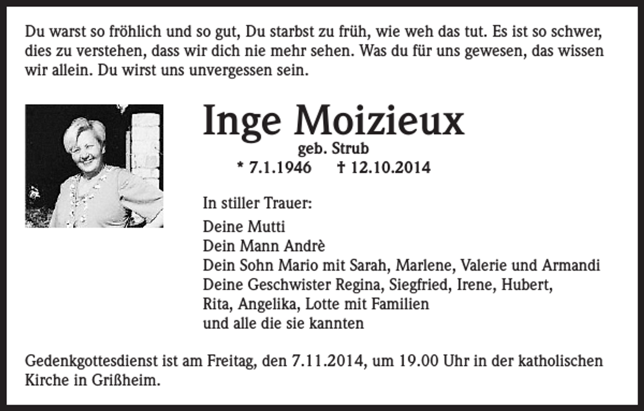 <p>Du warst so fröhlich und so gut, Du starbst zu früh, wie weh das tut. Es ist so schwer,<br />dies zu verstehen, dass wir dich nie mehr sehen. Was du für uns gewesen, das wissen<br />wir allein. Du wirst uns unvergessen sein.</p><p>Inge Moizieux<br />geb. Strub<br />* 7.1.1946 † 12.10.2014</p><p>In stiller Trauer:<br />Deine Mutti<br />Dein Mann Andrè<br />Dein Sohn Mario mit Sarah, Marlene, Valerie und Armandi<br />Deine Geschwister Regina, Siegfried, Irene, Hubert,<br />Rita, Angelika, Lotte mit Familien<br />und alle die sie kannten<br />Gedenkgottesdienst ist am Freitag, den 7.11.2014, um 19.00 Uhr in der katholischen<br />Kirche in Grißheim.</p>
