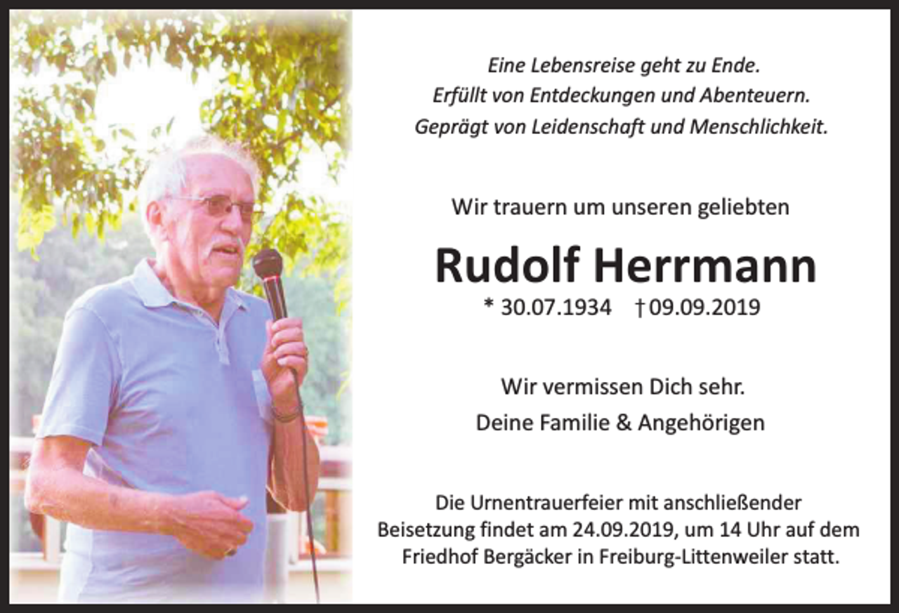 <p>Eine Lebensreise geht zu Ende.<br />Erfüllt von Entdeckungen und Abenteuern.<br />Geprägt von Leidenschaft und Menschlichkeit.</p><p>Wir trauern um unseren geliebten</p><p>Rudolf Herrmann<br />* 30.07.1934</p><p>09.09.2019</p><p>Wir vermissen Dich sehr.<br />Deine Familie &amp; Angehörigen<br />Die Urnentrauerfeier mit anschließender<br />Beisetzung findet am 24.09.2019, um 14 Uhr auf dem<br />Friedhof Bergäcker in Freiburg-Littenweiler statt.</p>