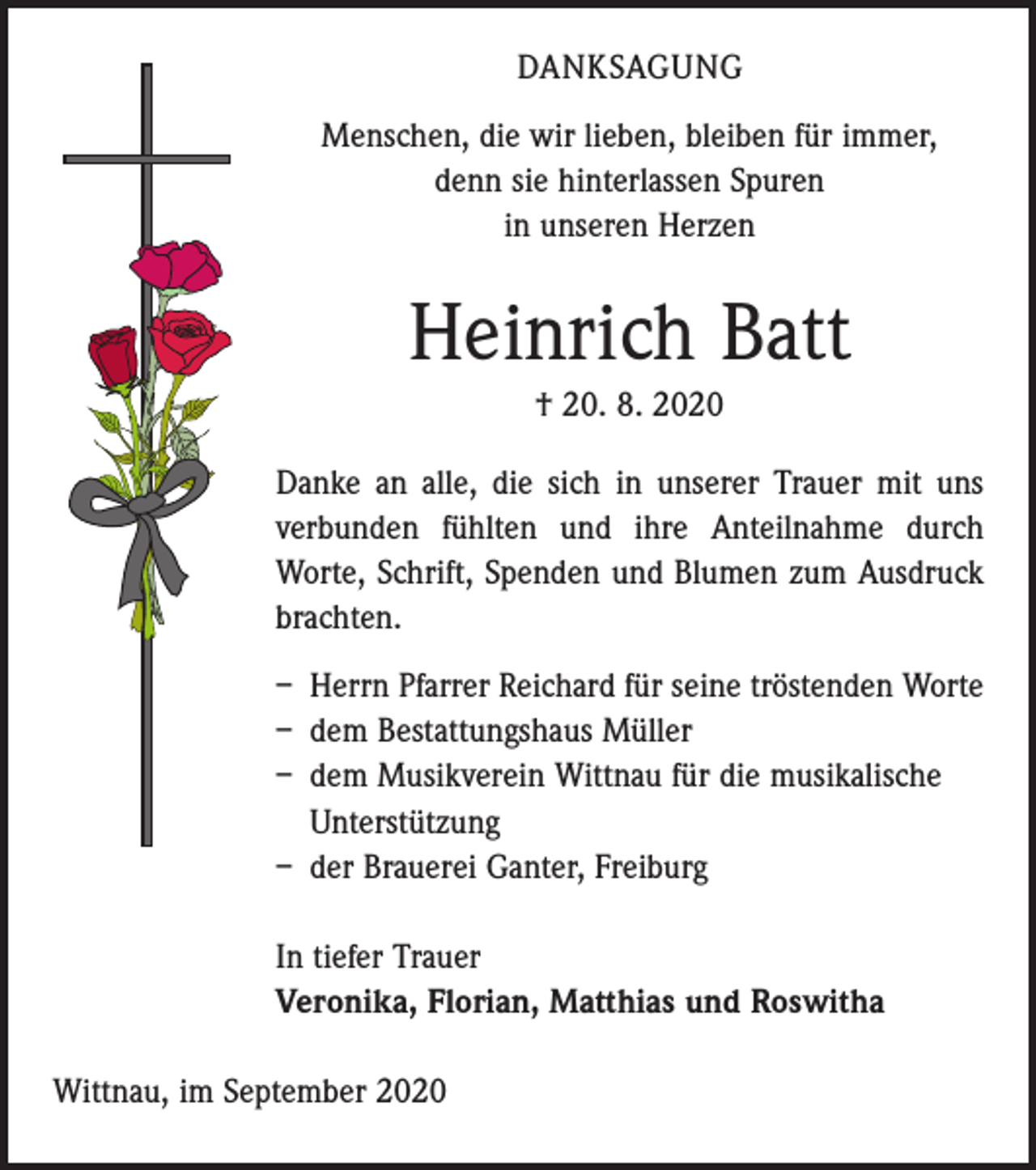 <p>DANKSAGUNG<br />Menschen, die wir lieben, bleiben für immer,<br />denn sie hinterlassen Spuren<br />in unseren Herzen</p><p>Heinrich Batt<br />† 20. 8. 2020<br />Danke an alle, die sich in unserer Trauer mit uns<br />verbunden fühlten und ihre Anteilnahme durch<br />­Worte, Schrift, Spenden und Blumen zum Ausdruck<br />brachten.<br />– Herrn Pfarrer Reichard für seine tröstenden Worte<br />– dem Bestattungshaus Müller<br />– dem Musikverein Wittnau für die musikalische<br />­Unterstützung<br />– der Brauerei Ganter, Freiburg<br />In tiefer Trauer<br />Veronika, Florian, Matthias und Roswitha<br />Wittnau, im September 2020</p>