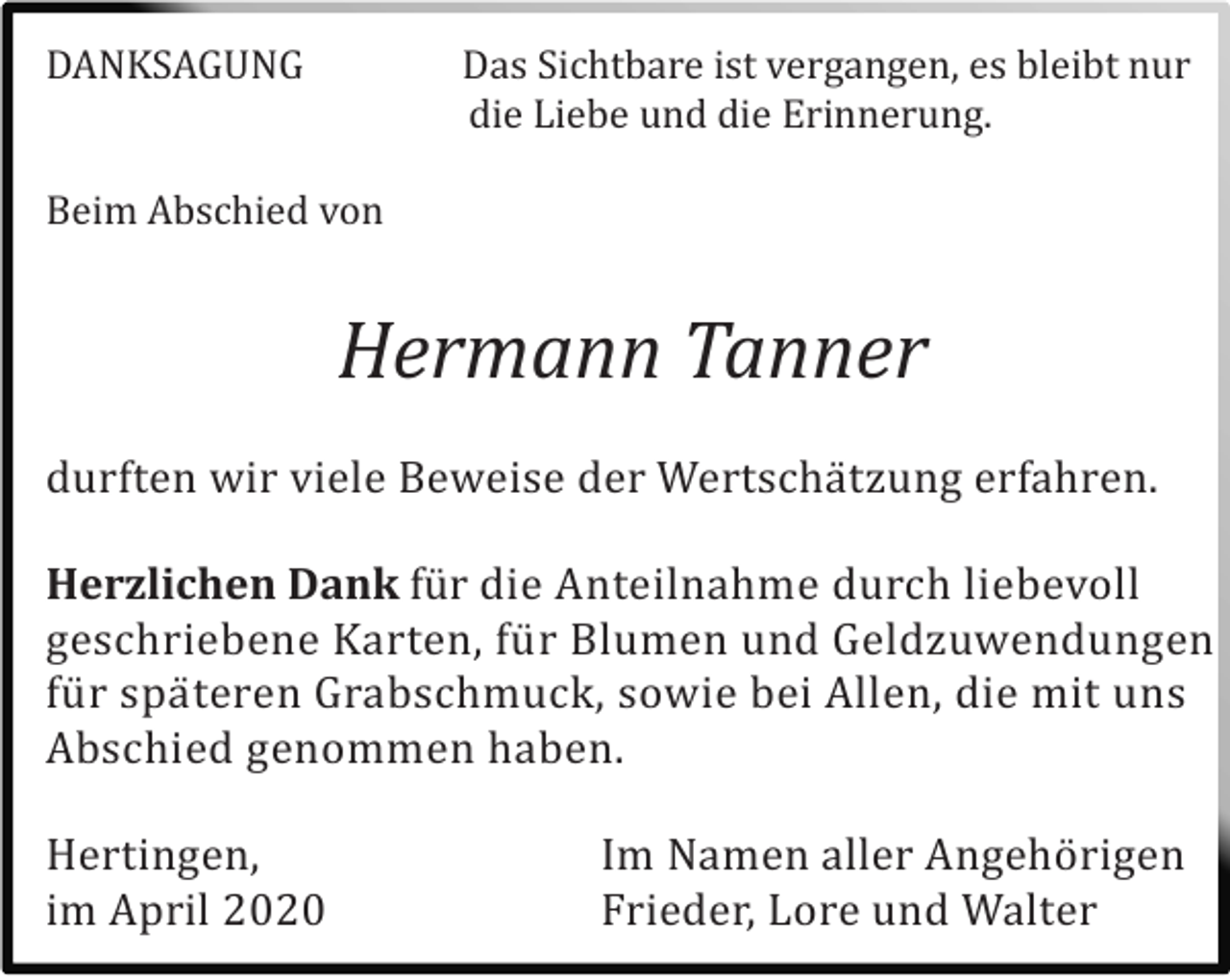 <p>DANKSAGUNG</p><p>Das Sichtbare ist vergangen, es bleibt nur<br />die Liebe und die Erinnerung.</p><p>Beim Abschied von</p><p>Hermann Tanner<br />durften wir viele Beweise der Wertschä tzung erfahren.<br />Herzlichen Dank fü r die Anteilnahme durch liebevoll<br />geschriebene Karten, fü r Blumen und Geldzuwendungen<br />fü r spä teren Grabschmuck, sowie bei Allen, die mit uns<br />Abschied genommen haben.<br />Hertingen,<br />im April 2020</p><p>Im Namen aller Angehö rigen<br />Frieder, Lore und Walter</p>