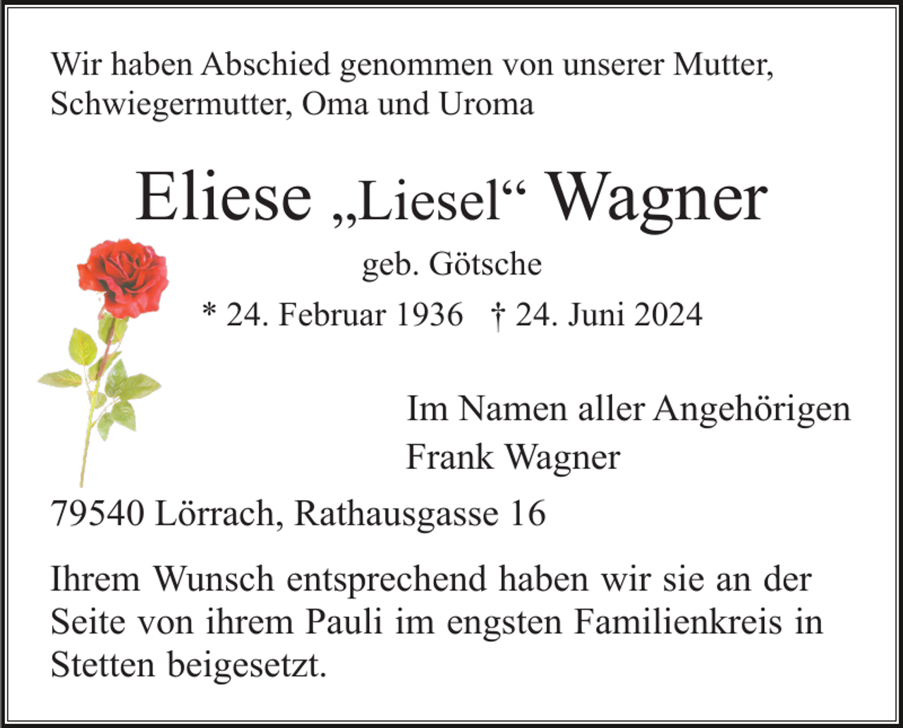 <p>Wir haben Abschied genommen von unserer Mutter,<br />Schwiegermutter, Oma und Uroma</p><p>Eliese „Liesel“ Wagner<br />geb. Götsche<br />* 24. Februar 1936 † 24. Juni 2024</p><p>Im Namen aller Angehörigen<br />Frank Wagner<br />79540 Lörrach, Rathausgasse 16<br />Ihrem Wunsch entsprechend haben wir sie an der<br />Seite von ihrem Pauli im engsten Familienkreis in<br />Stetten beigesetzt.</p>