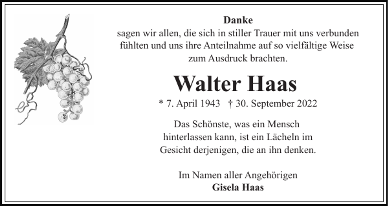 <p>Danke<br />sagen wir allen, die sich in stiller Trauer mit uns verbunden<br />fühlten und uns ihre Anteilnahme auf so vielfältige Weise<br />zum Ausdruck brachten.</p><p>Walter Haas<br />* 7. April 1943 † 30. September 2022<br />Das Schönste, was ein Mensch<br />hinterlassen kann, ist ein Lächeln im<br />Gesicht derjenigen, die an ihn denken.<br />Im Namen aller Angehörigen<br />Gisela Haas</p>