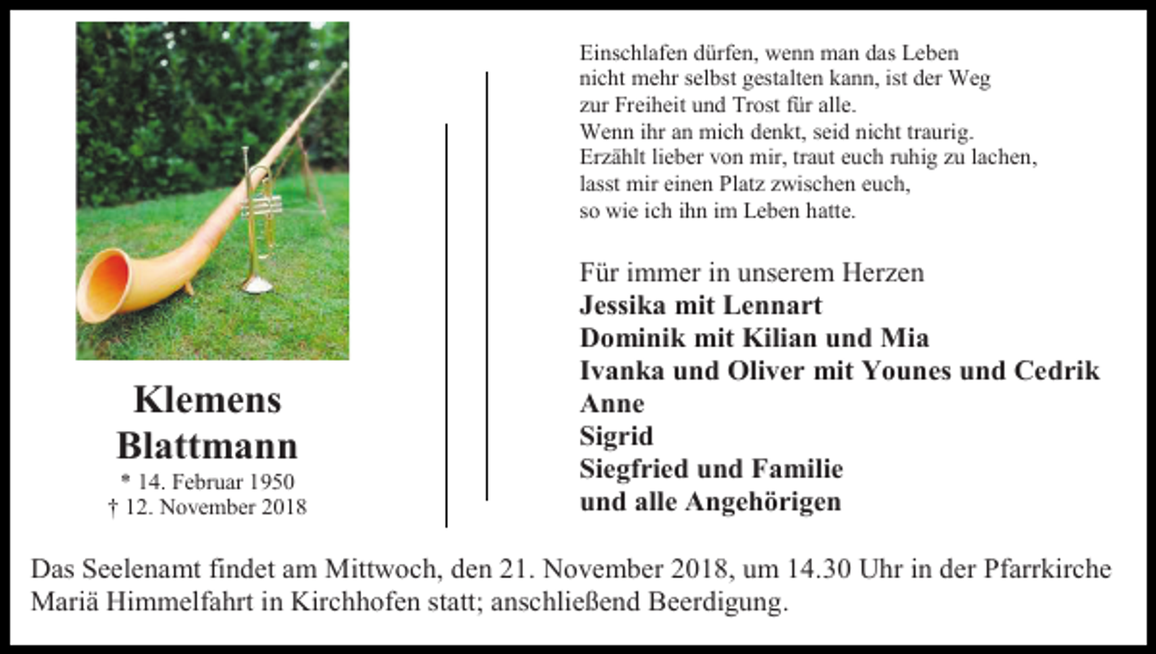 <p>Einschlafen dürfen, wenn man das Leben<br />nicht mehr selbst gestalten kann, ist der Weg<br />zur Freiheit und Trost für alle.<br />Wenn ihr an mich denkt, seid nicht traurig.<br />Erzählt lieber von mir, traut euch ruhig zu lachen,<br />lasst mir einen Platz zwischen euch,<br />so wie ich ihn im Leben hatte.</p><p>Klemens<br />Blattmann<br />* 14. Februar 1950<br />† 12. November 2018</p><p>Für immer in unserem Herzen<br />Jessika mit Lennart<br />Dominik mit Kilian und Mia<br />Ivanka und Oliver mit Younes und Cedrik<br />Anne<br />Sigrid<br />Siegfried und Familie<br />und alle Angehörigen</p><p>Das Seelenamt findet am Mittwoch, den 21. November 2018, um 14.30 Uhr in der Pfarrkirche<br />Mariä Himmelfahrt in Kirchhofen statt; anschließend Beerdigung.</p>