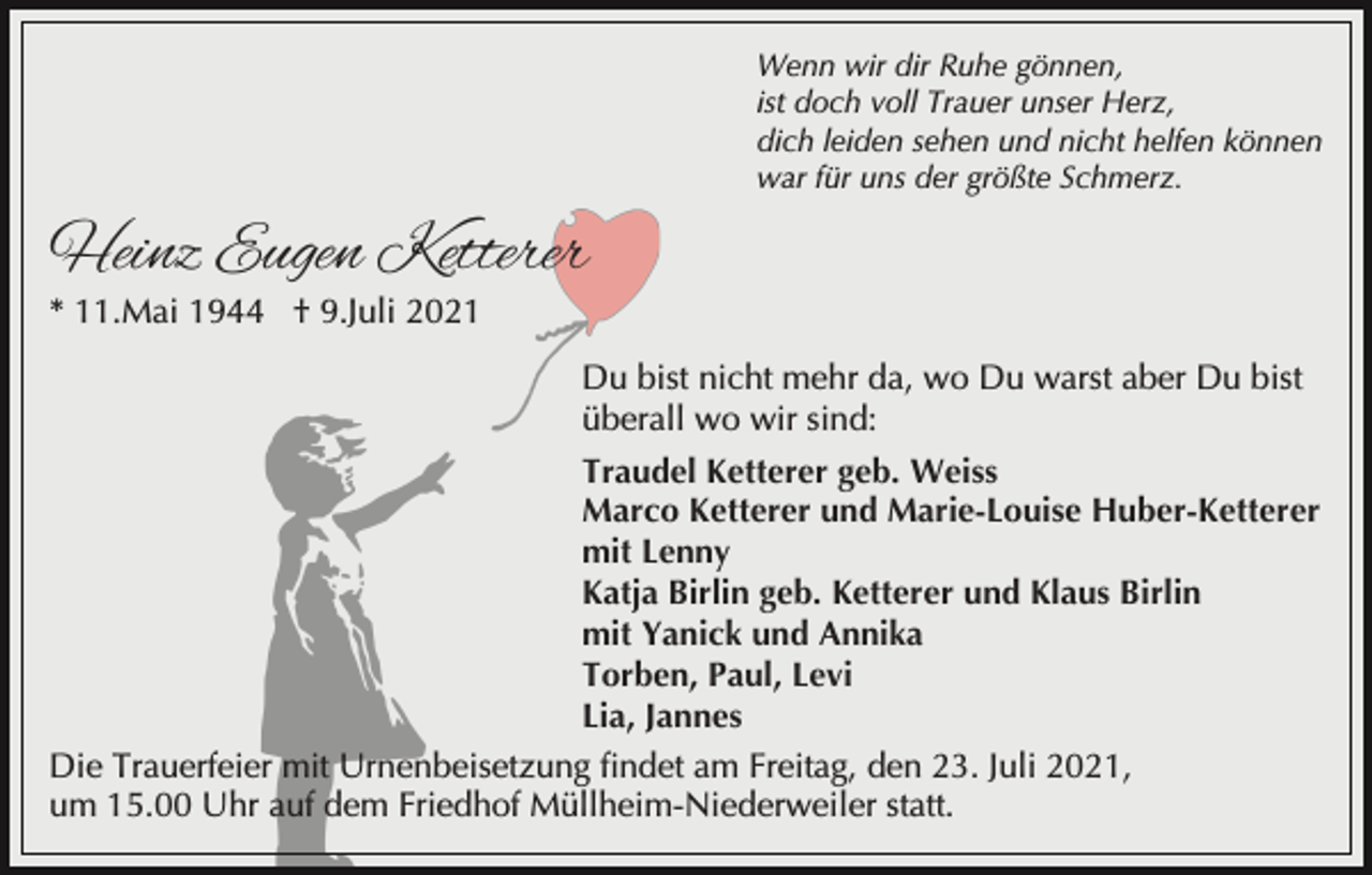 <p>Wenn wir dir Ruhe gönnen,<br />ist doch voll Trauer unser Herz,<br />dich leiden sehen und nicht helfen können<br />war für uns der größte Schmerz.</p><p>Heinz Eugen Ketterer<br />* 11.Mai 1944 † 9.Juli 2021</p><p>Du bist nicht mehr da, wo Du warst aber Du bist<br />überall wo wir sind:<br />Traudel Ketterer geb. Weiss<br />Marco Ketterer und Marie-Louise Huber-Ketterer<br />mit Lenny<br />Katja Birlin geb. Ketterer und Klaus Birlin<br />mit Yanick und Annika<br />Torben, Paul, Levi<br />Lia, Jannes<br />Die Trauerfeier mit Urnenbeisetzung findet am Freitag, den 23. Juli 2021,<br />um 15.00 Uhr auf dem Friedhof Müllheim-Niederweiler statt.</p>