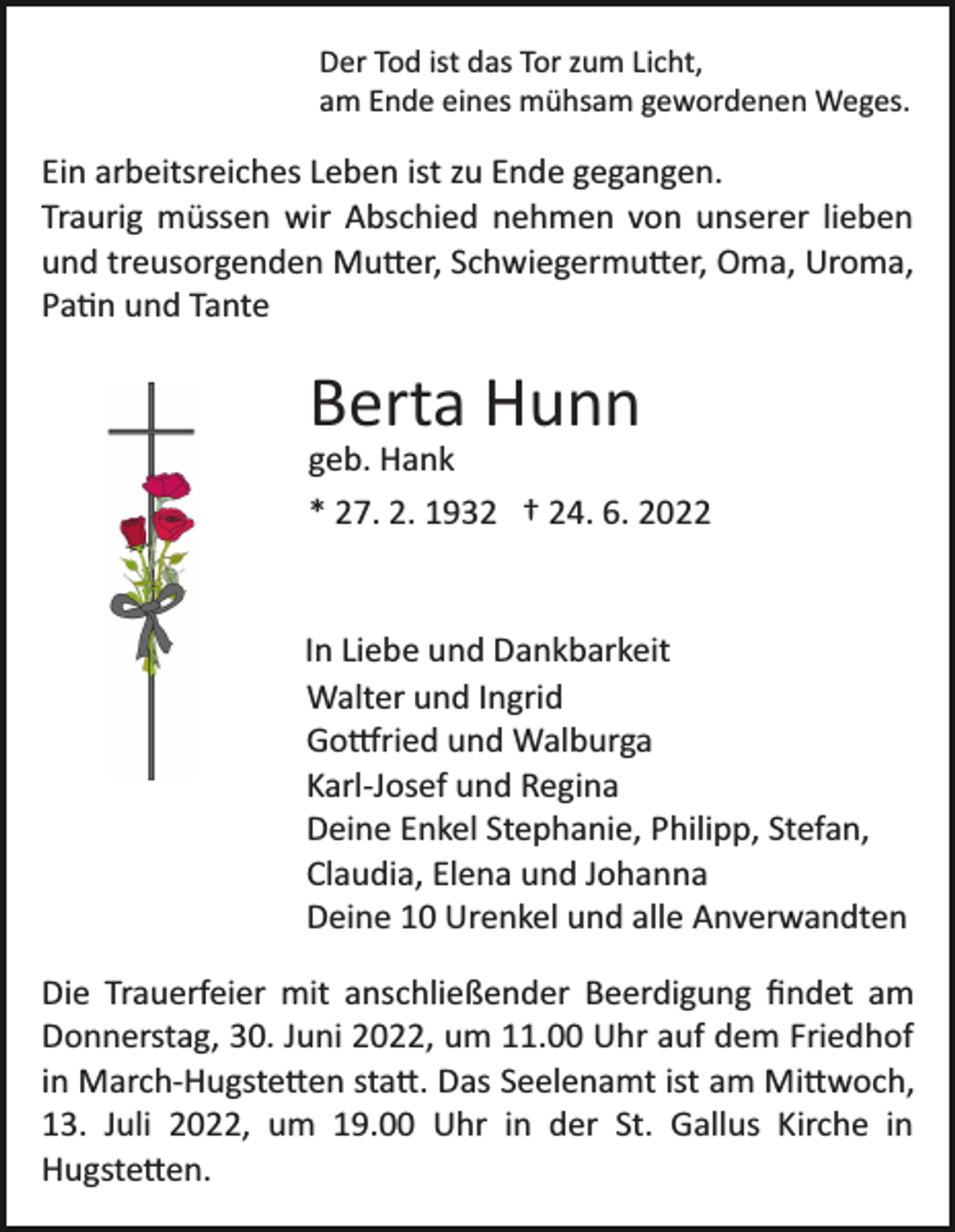 <p>Der Tod ist das Tor zum Licht,<br />am Ende eines mühsam gewordenen Weges.</p><p>Ein arbeitsreiches Leben ist zu Ende gegangen.<br />Traurig müssen wir Abschied nehmen von unserer lieben<br />und treusorgenden Mu�er, Schwiegermu�er, Oma, Uroma,<br />Pa�n und Tante</p><p>Berta Hunn<br />geb. Hank<br />* 27. 2. 1932 † 24. 6. 2022</p><p>In Liebe und Dankbarkeit<br />Walter und Ingrid<br />Go�ried und Walburga<br />Karl­Josef und Regina<br />Deine Enkel Stephanie, Philipp, Stefan,<br />Claudia, Elena und Johanna<br />Deine 10 Urenkel und alle Anverwandten<br />Die Trauerfeier mit anschließender Beerdigung ﬁndet am<br />Donnerstag, 30. Juni 2022, um 11.00 Uhr auf dem Friedhof<br />in March­Hugste�en sta�. Das Seelenamt ist am Mi�woch,<br />13. Juli 2022, um 19.00 Uhr in der St. Gallus Kirche in<br />Hugste�en.</p>