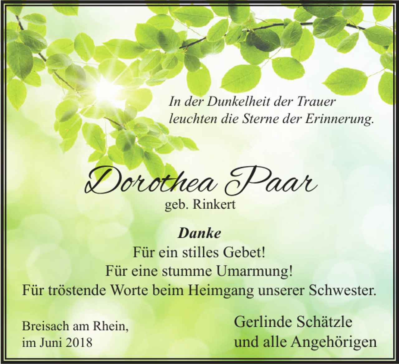 <p>I n der<br />In<br />d er Dunkelheit<br />D u n k el h eit der<br />d er Trauer<br />Tr a u er<br />lleuchten<br />e u c ht e n die<br />di e Sterne<br />St er n e der<br />d er Erinnerung.<br />Eri n n er u n g.</p><p>Dorothea<br />Dorothe<br />a Paar<br />P a ar<br />ggeb.<br />e b. Rinkert<br />Ri n k ert</p><p>DDanke<br />a n ke<br />FFür<br />ür eiein<br />n still<br />es Gebet!<br />G e b et!<br />stilles<br />FFür<br />ür eieine<br />n e ststumme<br />u m m e Umarmung!<br />U m ar m u n g!<br />FFür<br />ür trtröstende<br />öst e n d e Worte<br />W ort e bbeim<br />ei m Heimgang<br />H ei m g a n g uunserer<br />ns er er SSchwester.<br />c h w est er.<br />Br eis a c h aam<br />Breisach<br />m RRhein,<br />h ei n,<br />iimm Juni<br />J u ni</p><p>G erli n d e SSchätzle<br />Gerlinde<br />c h ät zl e<br />alle<br />uund<br />n d all<br />e Angehörigen<br />A n g e h öri g e n</p>