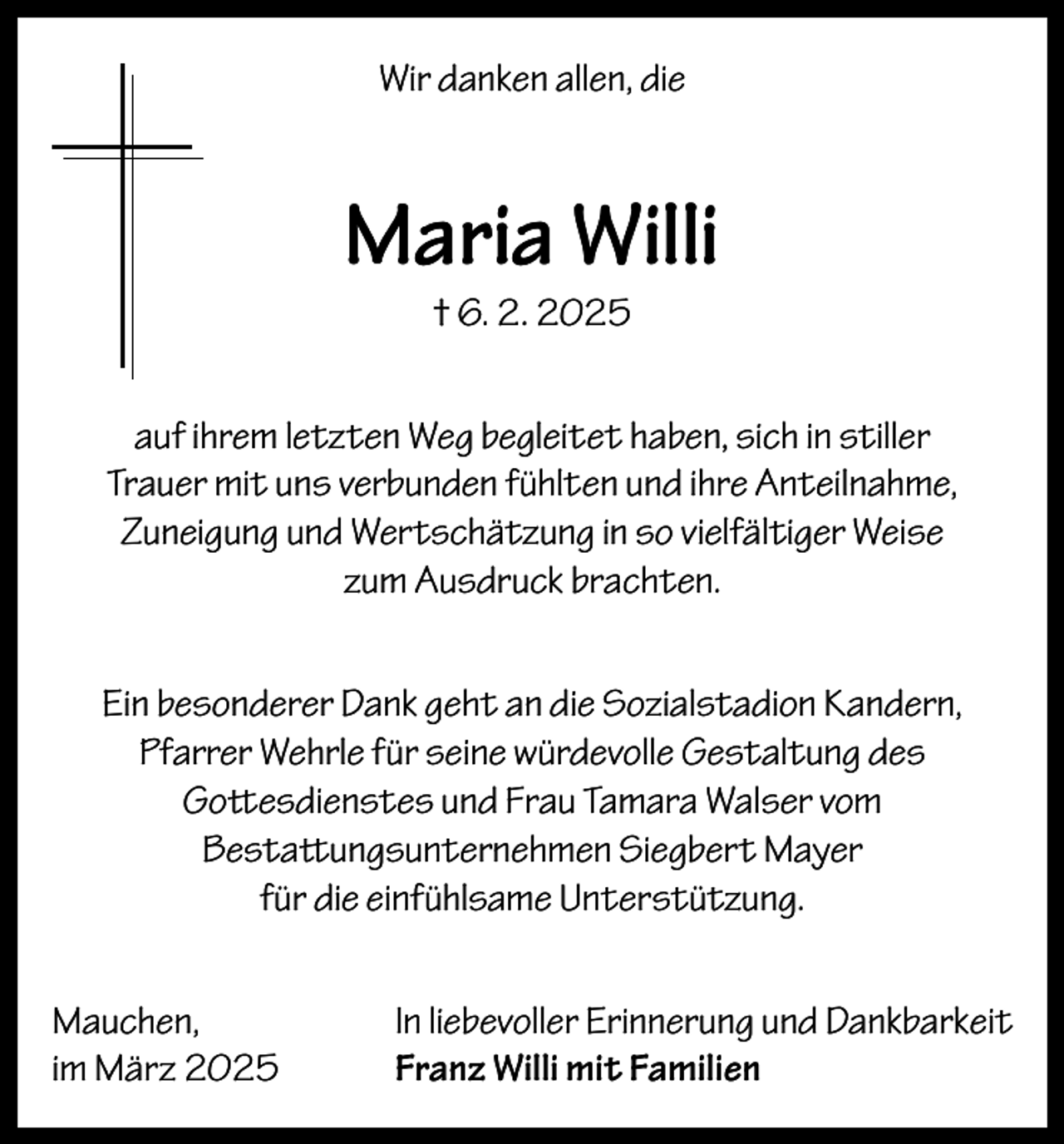 <p>Wir danken allen, die</p><p>Maria Willi<br />† 6. 2. 2025</p><p>auf ihrem letzten Weg begleitet haben, sich in stiller<br />Trauer mit uns verbunden fühlten und ihre Anteilnahme,<br />Zuneigung und Wertschätzung in so vielfältiger Weise<br />zum Ausdruck brachten.<br />Ein besonderer Dank geht an die Sozialstadion Kandern,<br />Pfarrer Wehrle für seine würdevolle Gestaltung des<br />Gottesdienstes und Frau Tamara Walser vom<br />Bestattungsunternehmen Siegbert Mayer<br />für die einfühlsame Unterstützung.<br />Mauchen,<br />im März 2025</p><p>In liebevoller Erinnerung und Dankbarkeit<br />Franz Willi mit Familien</p>