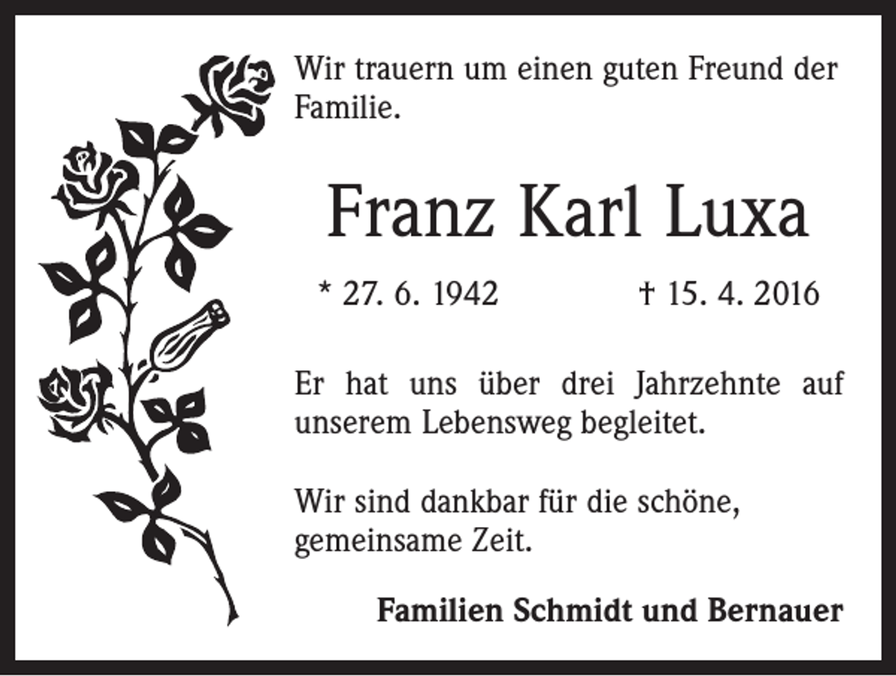 <p>Wir trauern um einen guten Freund der<br />Familie.</p><p>Franz Karl Luxa<br />* 27. 6. 1942 † 15. 4. 2016<br />Er hat uns über drei Jahrzehnte auf<br />­unserem Lebensweg begleitet.<br />Wir sind dankbar für die schöne,<br />gemeinsame Zeit.<br />Familien Schmidt und Bernauer</p>