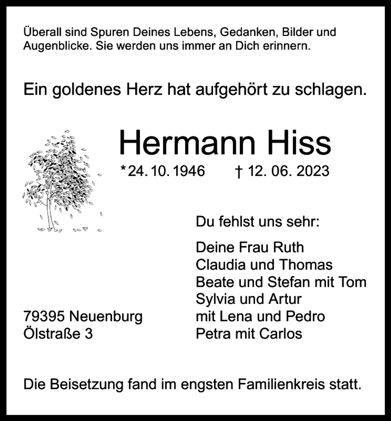 <p>Überall sind Spuren Deines Lebens, Gedanken, Bilder und<br />Augenblicke. Sie werden uns immer an Dich erinnern.</p><p>Ein goldenes Herz hat aufgehört zu schlagen.</p><p>Hermann Hiss<br />* 24. 10. 1946 † 12. 06. 2023</p><p>Du fehlst uns sehr:</p><p>79395 Neuenburg<br />Ölstraße 3</p><p>Deine Frau Ruth<br />Claudia und Thomas<br />Beate und Stefan mit Tom<br />Sylvia und Artur<br />mit Lena und Pedro<br />Petra mit Carlos</p><p>Die Beisetzung fand im engsten Familienkreis statt.</p>
