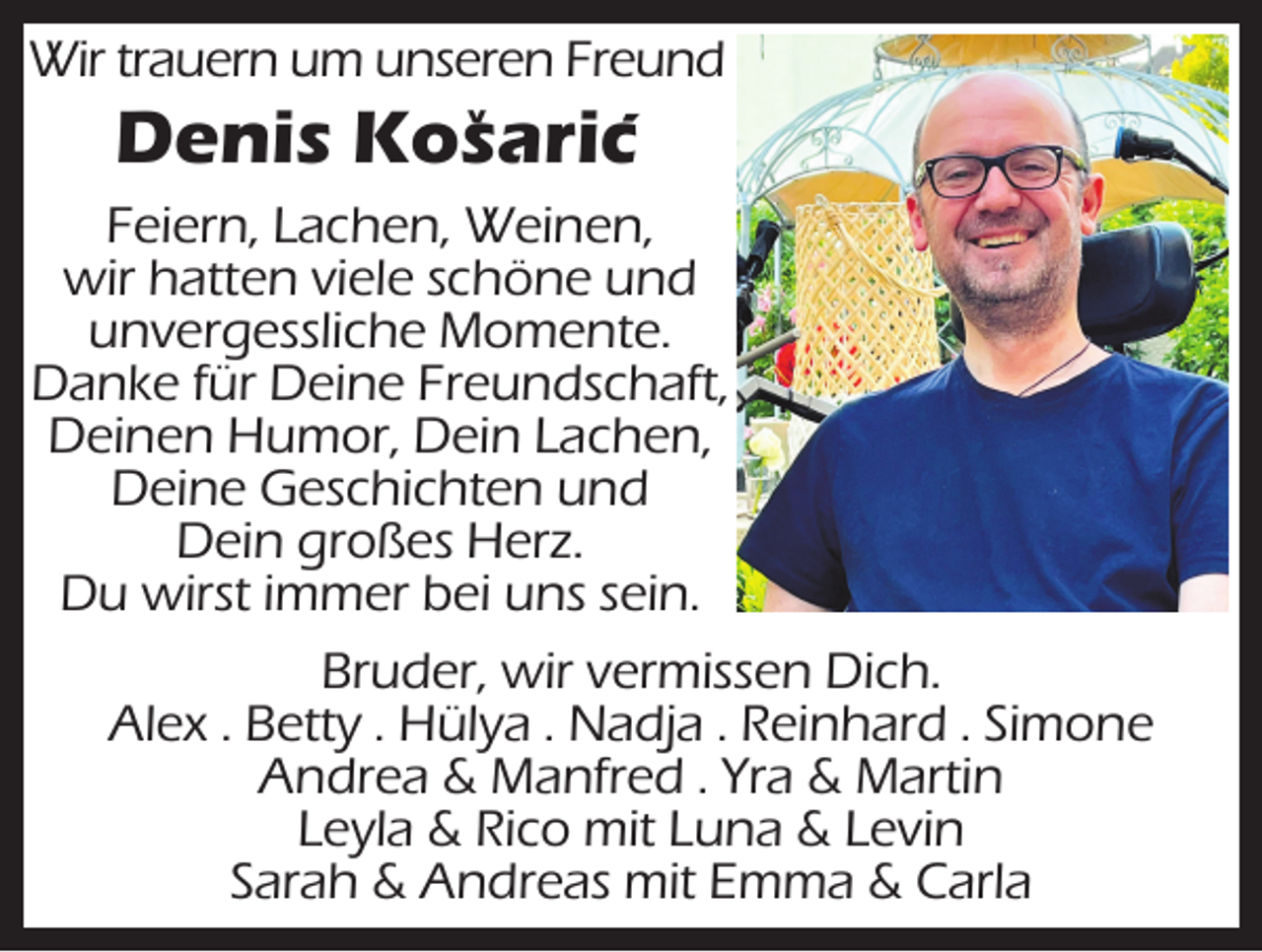 <p>Wir trauern um unseren Freund<br />^</p><p>Denis Kosaric´<br />Feiern, Lachen, Weinen,<br />wir hatten viele schöne und<br />unvergessliche Momente.<br />Danke für Deine Freundschaft,<br />Deinen Humor, Dein Lachen,<br />Deine Geschichten und<br />Dein großes Herz.<br />Du wirst immer bei uns sein.<br />Bruder, wir vermissen Dich.<br />Alex . Betty . Hülya . Nadja . Reinhard . Simone<br />Andrea &amp; Manfred . Yra &amp; Martin<br />Leyla &amp; Rico mit Luna &amp; Levin<br />Sarah &amp; Andreas mit Emma &amp; Carla</p>