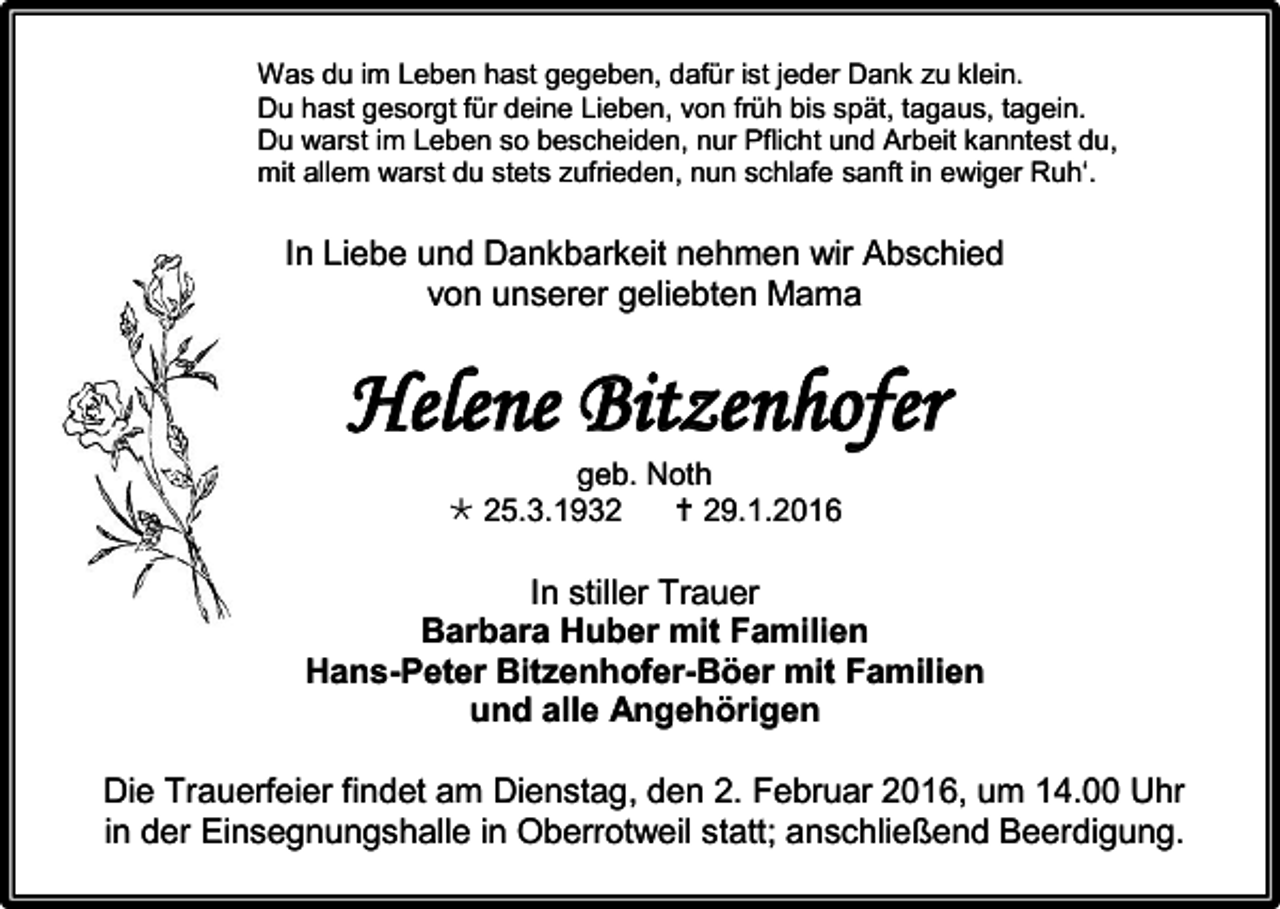 <p>Was du im Leben hast gegeben, dafür ist jeder Dank zu klein.<br />Du hast gesorgt für deine Lieben, von früh bis spät, tagaus, tagein.<br />Du warst im Leben so bescheiden, nur Pflicht und Arbeit kanntest du,<br />mit allem warst du stets zufrieden, nun schlafe sanft in ewiger Ruh‘.</p><p>In Liebe und Dankbarkeit nehmen wir Abschied<br />von unserer geliebten Mama</p><p>Helene Bitzenhofer<br />geb. Noth<br /> 25.3.1932<br /> 29.1.2016</p><p>In stiller Trauer<br />Barbara Huber mit Familien<br />Hans-Peter Bitzenhofer-Böer mit Familien<br />und alle Angehörigen<br />Die Trauerfeier findet am Dienstag, den 2. Februar 2016, um 14.00 Uhr<br />in der Einsegnungshalle in Oberrotweil statt; anschließend Beerdigung.</p>