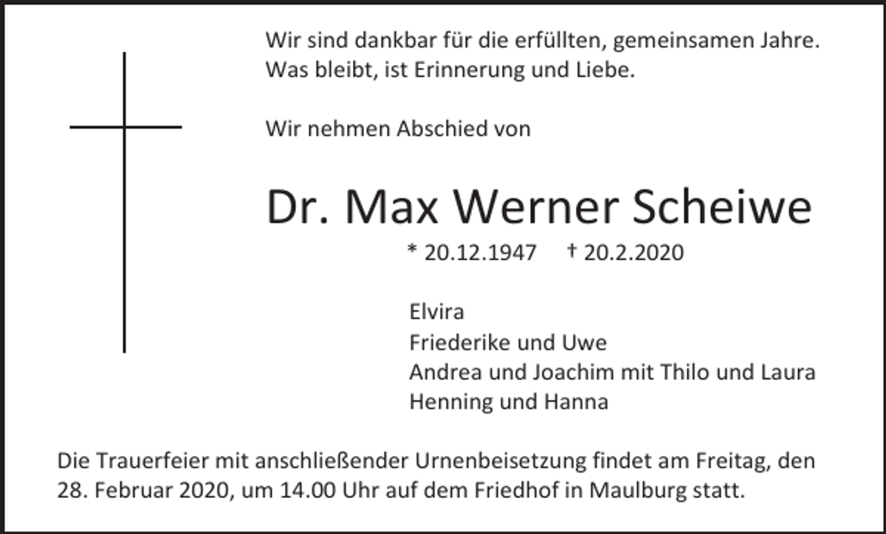 <p>Wir sind dankbar für die erfüllten, gemeinsamen Jahre.<br />Was bleibt, ist Erinnerung und Liebe.<br />Wir nehmen Abschied von</p><p>Dr. Max Werner Scheiwe<br />* 20.12.1947</p><p>† 20.2.2020</p><p>Elvira<br />Friederike und Uwe<br />Andrea und Joachim mit Thilo und Laura<br />Henning und Hanna<br />Die Trauerfeier mit anschließender Urnenbeisetzung findet am Freitag, den<br />28. Februar 2020, um 14.00 Uhr auf dem Friedhof in Maulburg statt.</p>