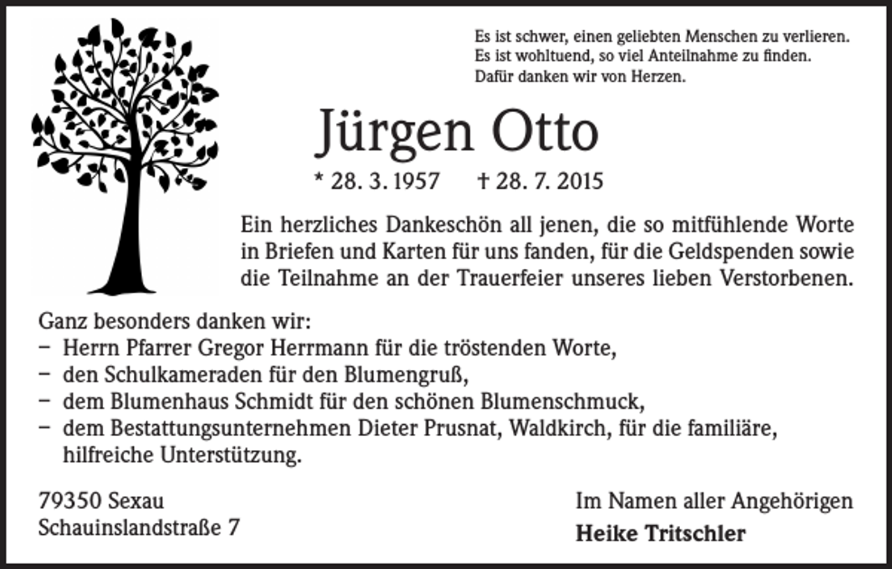 <p>Es ist schwer, einen geliebten Menschen zu verlieren.<br />Es ist wohltuend, so viel Anteilnahme zu finden.<br />Dafür danken wir von Herzen.</p><p>Jürgen Otto<br />* 28. 3. 1957 † 28. 7. 2015<br />Ein herzliches Dankeschön all jenen, die so mitfühlende Worte<br />in Briefen und Karten für uns fanden, für die Geld­spenden sowie<br />die Teilnahme an der Trauerfeier unseres lieben Verstorbenen.<br />Ganz besonders danken wir:<br />– Herrn Pfarrer Gregor Herrmann für die tröstenden Worte,<br />– den Schulkameraden für den Blumengruß,<br />– dem Blumenhaus Schmidt für den schönen Blumenschmuck,<br />– dem Bestattungsunternehmen Dieter Prusnat, Waldkirch, für die familiäre,<br />­hilfreiche Unterstützung.<br />79350 Sexau<br />Schauinslandstraße 7</p><p>Im Namen aller Angehörigen<br />Heike Tritschler</p>