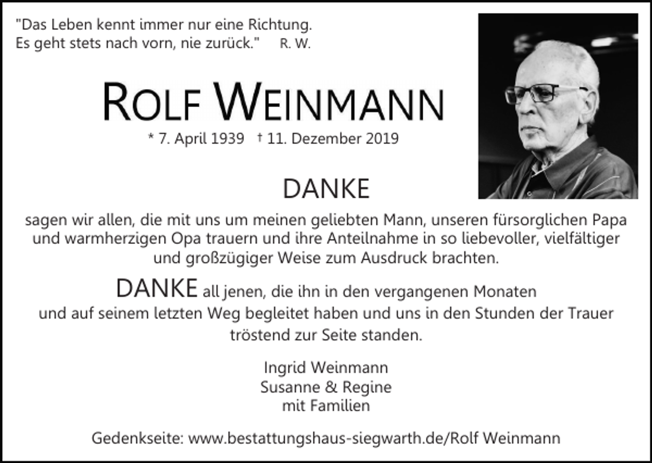 <p>"Das Leben kennt immer nur eine Richtung.<br />Es geht stets nach vorn, nie zurück." R. W.</p><p>* 7. April 1939 † 11. Dezember 2019</p><p>DANKE<br />sagen wir allen, die mit uns um meinen geliebten Mann, unseren fürsorglichen Papa<br />und warmherzigen Opa trauern und ihre Anteilnahme in so liebevoller, vielfältiger<br />und großzügiger Weise zum Ausdruck brachten.</p><p>DANKE</p><p>all jenen, die ihn in den vergangenen Monaten<br />und auf seinem letzten Weg begleitet haben und uns in den Stunden der Trauer<br />tröstend zur Seite standen.<br />Ingrid Weinmann<br />Susanne &amp; Regine<br />mit Familien<br />Gedenkseite: www.bestattungshaus-siegwarth.de/Rolf Weinmann</p>