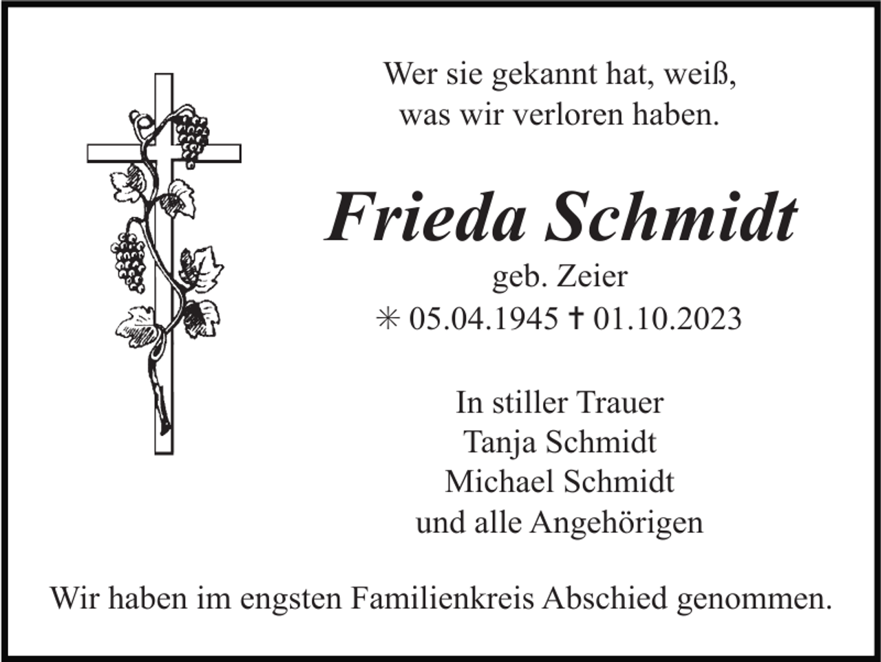 <p>Wer sie gekannt hat, weiß,<br />was wir verloren haben.</p><p>Frieda Schmidt<br />geb. Zeier<br />✳ 05.04.1945 ✝ 01.10.2023<br />In stiller Trauer<br />Tanja Schmidt<br />Michael Schmidt<br />und alle Angehörigen<br />Wir haben im engsten Familienkreis Abschied genommen.</p>
