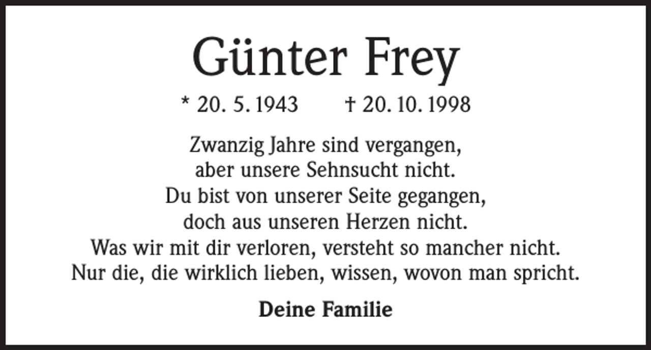 <p>Günter Frey<br />* 20. 5. 1943 † 20. 10. 1998<br />Zwanzig Jahre sind vergangen,<br />aber unsere Sehnsucht nicht.<br />Du bist von unserer Seite gegangen,<br />doch aus unseren Herzen nicht.<br />Was wir mit dir verloren, versteht so mancher nicht.<br />Nur die, die wirklich lieben, wissen, wovon man spricht.<br />Deine Familie</p>