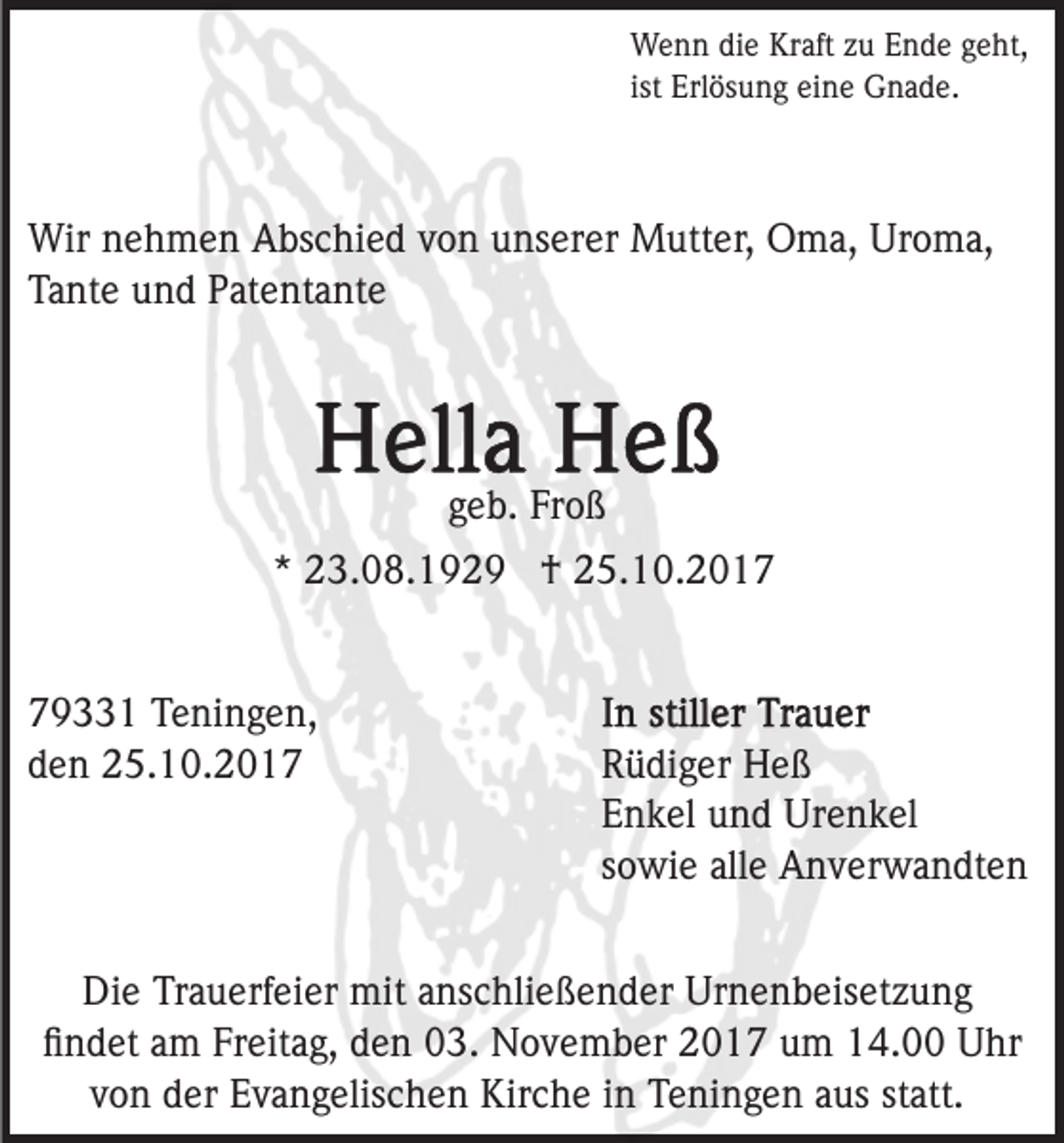 <p>W e n n didie<br />e KrKraft<br />aft z zu<br />u E Ende<br />n d e ggeht,<br />e ht,<br />Wenn<br />ist<br />ist Erlösung<br />Erl ös u n g eine<br />ei n e Gnade.<br />G n a d e.</p><p>Wirn nehmen<br />Wir<br />e h m e n AAbschied<br />bs c hi e d v von<br />o n unserer<br />u ns er er Mutter,<br />M utt er, Oma,<br />O m a , Uroma,<br />Ur o m a,<br />Tante<br />Ta<br />nt e uund<br />n d PPatentante<br />at e nt a nt e</p><p>ggeb.<br />e b. Froß<br />Fr o ß<br />** 23.08.1929<br />2 3. 0 8. 1 9 2 9 †<br />† 25.10.2017<br />2 5. 1 0. 2 0 1 79331<br />9 1 Teningen,<br />T e ni n g e n,<br />dden<br />e n 25.10.2017<br />2 5. 1 0. 2 0 1 7</p><p>R ü di g er Heß<br />Rüdiger<br />He ß<br />EEnkel<br />n k el uund<br />n d Urenkel<br />Ur e n k el<br />ssowie<br />o wi e alle<br />all e Anverwandten<br />A n v er w a n dt e n</p><p>Die<br />Di<br />e TrTrauerfeier<br />a u erf ei er mit<br />mit aanschließender<br />ns c hli e ß e n d er Urnenbeisetzung<br />Ur n e n b eis et z u n g<br />ﬁ n d et aam<br />m Fr<br />eit a g, dden<br />e n 03.<br />0 3. November<br />N o v e m b er 22017<br />0 1 7 uum<br />m 114.00<br />4. Uhr<br />U hr<br />ﬁndet<br />Freitag,<br />von<br />v o n der<br />d er Evangelischen<br />E v a n g elis c h e n Kirche<br />K ir c h e iinn Teningen<br />T e ni n g e n aus<br />a us statt.<br />statt.</p>