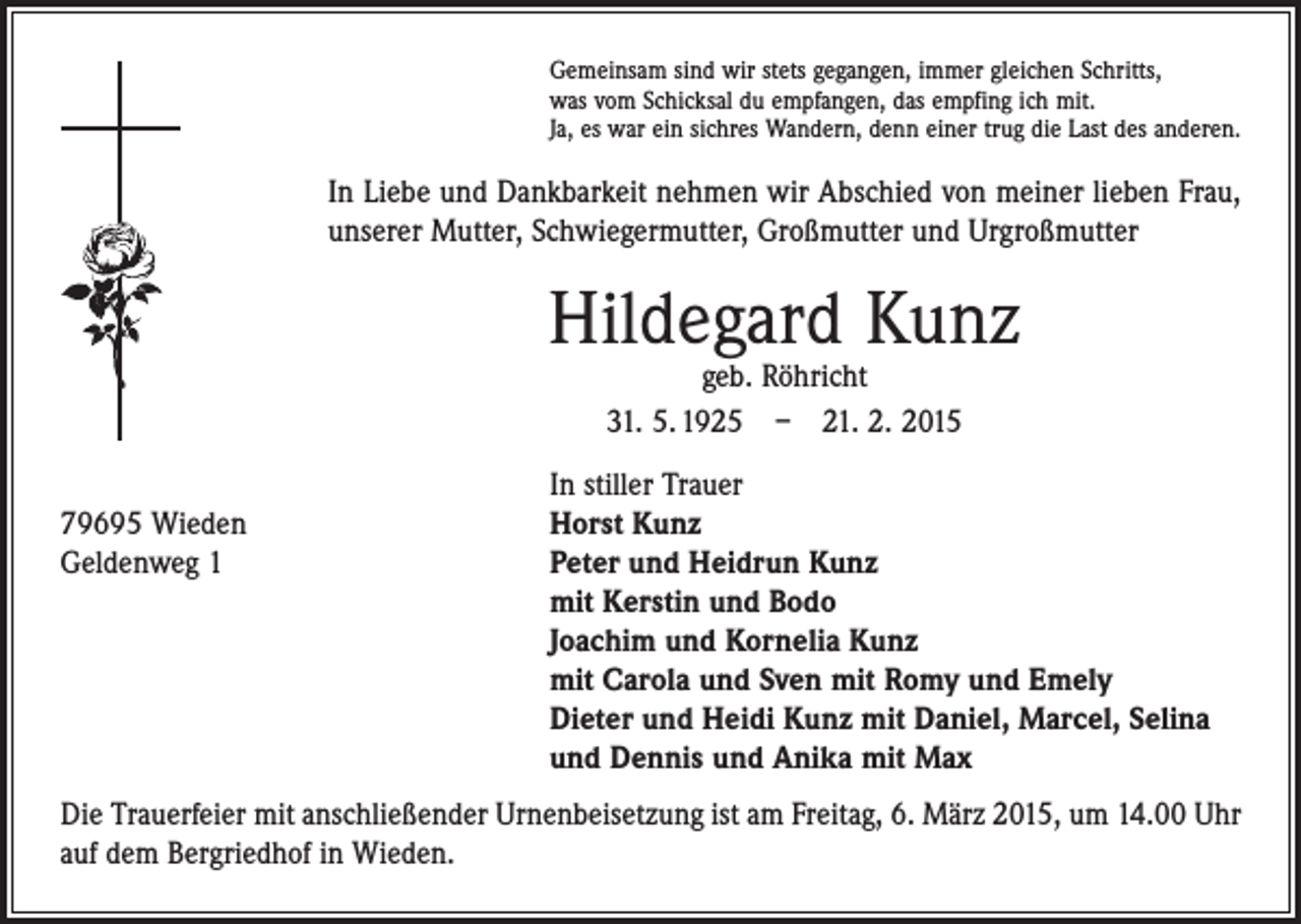 <p>Gemeinsam sind wir stets gegangen, immer gleichen Schritts,<br />was vom Schicksal du empfangen, das empfing ich mit.<br />Ja, es war ein sichres Wandern, denn einer trug die Last des anderen.</p><p>In Liebe und Dankbarkeit nehmen wir Abschied von meiner lieben Frau,<br />unserer Mutter, Schwiegermutter, Großmutter und Urgroßmutter</p><p>Hildegard Kunz<br />geb. Röhricht<br />31. 5. 1925 – 21. 2. 2015</p><p>79695 Wieden<br />Geldenweg 1</p><p>In stiller Trauer<br />Horst Kunz<br />Peter und Heidrun Kunz<br />mit Kerstin und Bodo<br />Joachim und Kornelia Kunz<br />mit Carola und Sven mit Romy und Emely<br />Dieter und Heidi Kunz mit Daniel, Marcel, Selina<br />und Dennis und Anika mit Max</p><p>Die Trauerfeier mit anschließender Urnenbeisetzung ist am Freitag, 6. März 2015, um 14.00 Uhr<br />auf dem Bergriedhof in Wieden.</p>