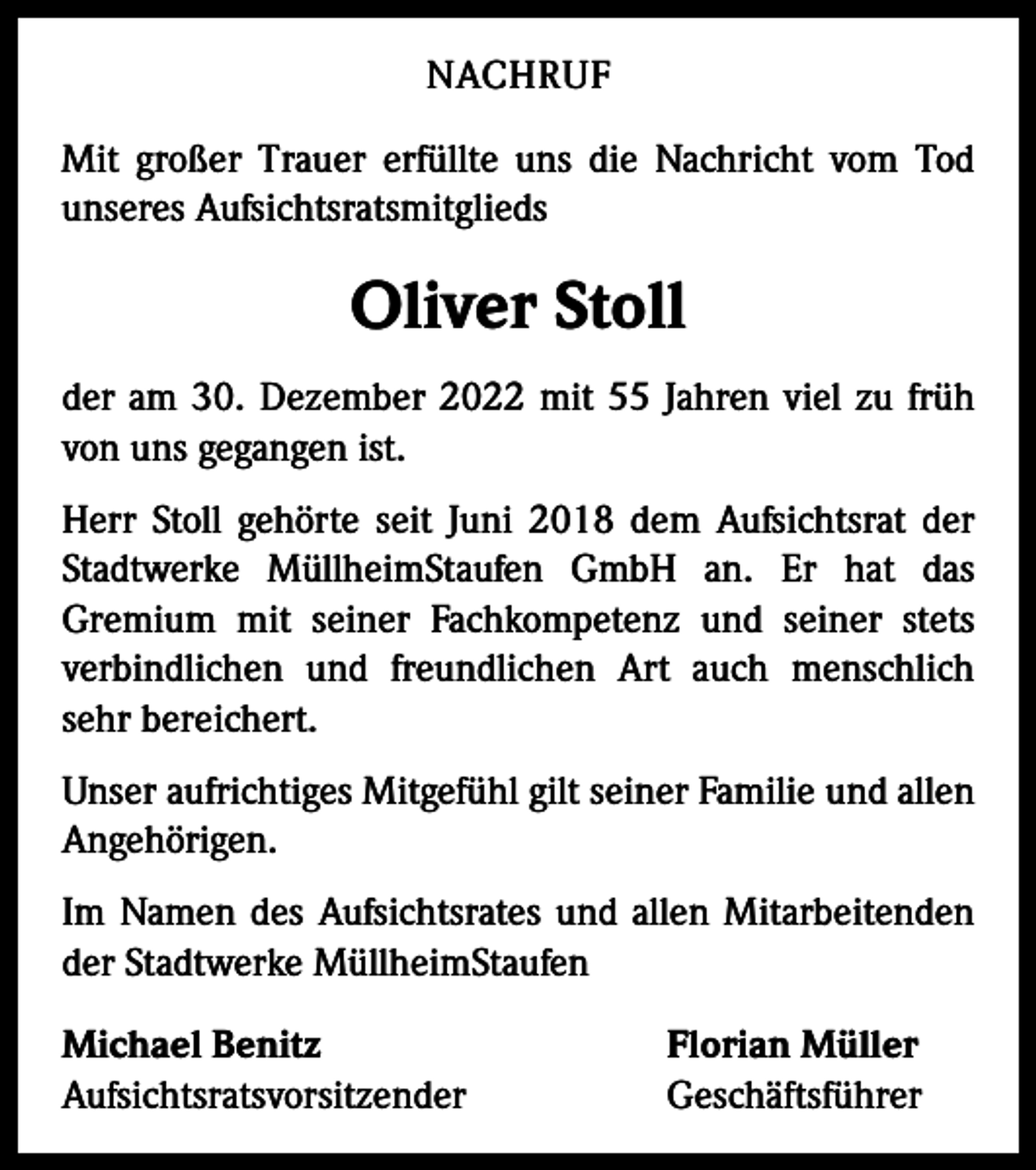 <p>NACHRUF<br />Mit großer Trauer erfüllte uns die Nachricht vom Tod<br />unseres Aufsichtsratsmitglieds</p><p>Oliver Stoll<br />der am 30. Dezember 2022 mit 55 Jahren viel zu früh<br />von uns gegangen ist.<br />Herr Stoll gehörte seit Juni 2018 dem Aufsichtsrat der<br />Stadtwerke MüllheimStaufen GmbH an. Er hat das<br />­Gremium mit seiner Fachkompetenz und seiner stets<br />verbindlichen und freundlichen Art auch menschlich<br />­<br />sehr bereichert.<br />Unser aufrichtiges Mitgefühl gilt seiner Familie und allen<br />Angehörigen.<br />Im Namen des Aufsichtsrates und allen Mitarbeitenden<br />der Stadtwerke MüllheimStaufen<br />Michael Benitz<br />Aufsichtsratsvorsitzender</p><p>Florian Müller<br />Geschäftsführer</p>