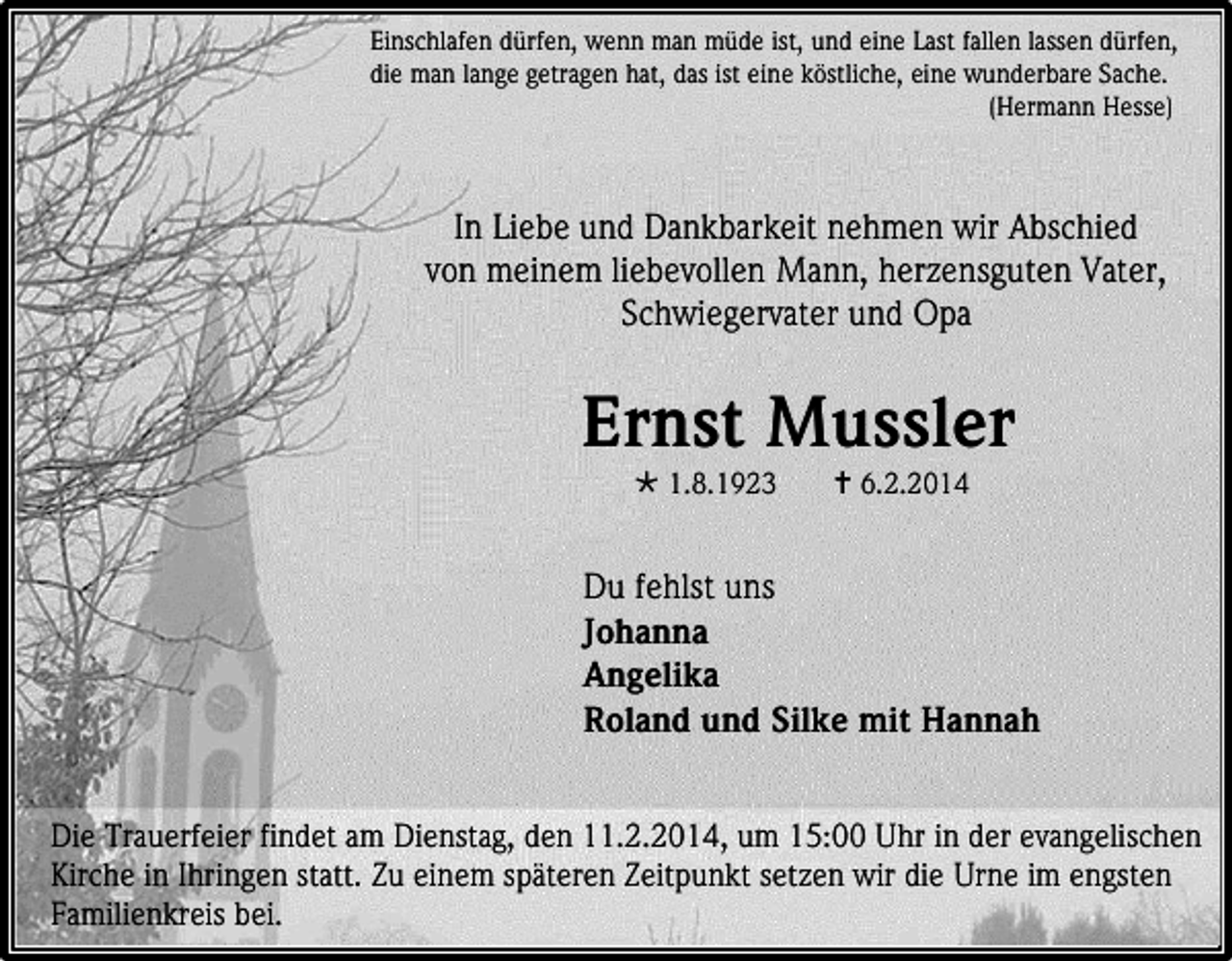 <p>Einschlafen dürfen, wenn man müde ist, und eine Last fallen lassen dürfen,<br />die man lange getragen hat, das ist eine köstliche, eine wunderbare Sache.<br />(Hermann Hesse)</p><p>In Liebe und Dankbarkeit nehmen wir Abschied<br />von meinem liebevollen Mann, herzensguten Vater,<br />Schwiegervater und Opa</p><p>Ernst Mussler<br /> 1.8.1923</p><p> 6.2.2014</p><p>Du fehlst uns<br />Johanna<br />Angelika<br />Roland und Silke mit Hannah<br />Die Trauerfeier findet am Dienstag, den 11.2.2014, um 15:00 Uhr in der evangelischen<br />Kirche in Ihringen statt. Zu einem späteren Zeitpunkt setzen wir die Urne im engsten<br />Familienkreis bei.</p>