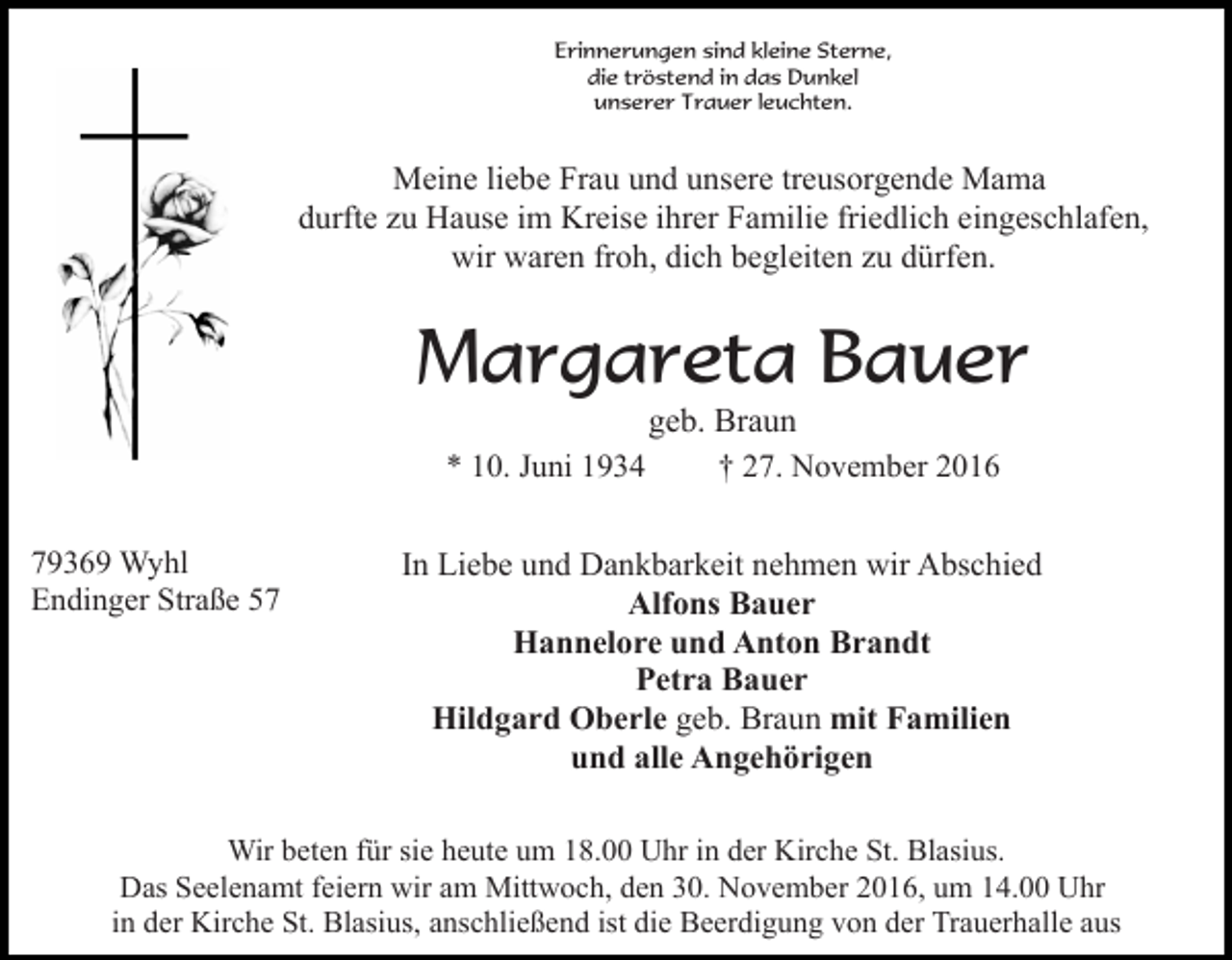<p>Erinnerungen sind kleine Sterne,<br />die tröstend in das Dunkel<br />unserer Trauer leuchten.</p><p>Meine liebe Frau und unsere treusorgende Mama<br />durfte zu Hause im Kreise ihrer Familie friedlich eingeschlafen,<br />wir waren froh, dich begleiten zu dürfen.</p><p>Margareta Bauer<br />* 10. Juni 1934<br />79369 Wyhl<br />Endinger Straße 57</p><p>geb. Braun<br />† 27. November 2016</p><p>In Liebe und Dankbarkeit nehmen wir Abschied<br />Alfons Bauer<br />Hannelore und Anton Brandt<br />Petra Bauer<br />Hildgard Oberle geb. Braun mit Familien<br />und alle Angehörigen</p><p>Wir beten für sie heute um 18.00 Uhr in der Kirche St. Blasius.<br />Das Seelenamt feiern wir am Mittwoch, den 30. November 2016, um 14.00 Uhr<br />in der Kirche St. Blasius, anschließend ist die Beerdigung von der Trauerhalle aus</p>