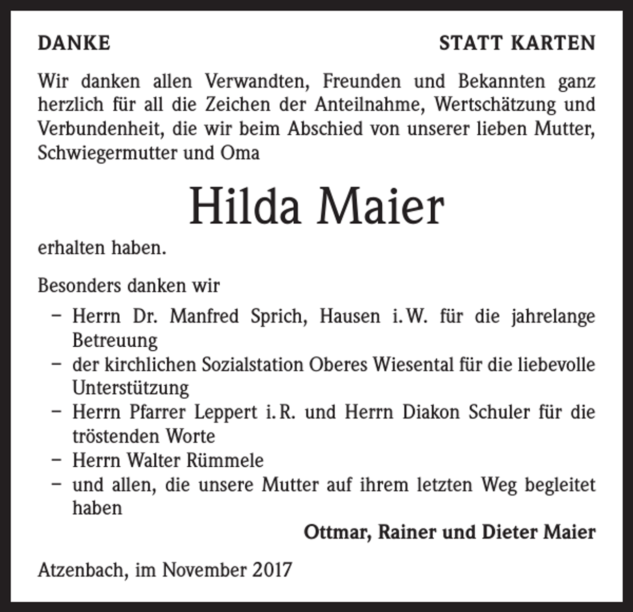 <p>DANKE</p><p>STATT KARTEN</p><p>Wir danken allen Verwandten, Freunden und Bekannten ganz<br />­herzlich für all die Zeichen der Anteilnahme, Wertschätzung und<br />Verbundenheit, die wir beim Abschied von unserer lieben Mutter,<br />Schwiegermutter und Oma</p><p>erhalten haben.</p><p>Hilda Maier</p><p>Besonders danken wir<br />– Herrn Dr. Manfred Sprich, Hausen i. W. für die jahrelange<br />­Betreuung<br />– der kirchlichen Sozialstation Oberes Wiesental für die liebevolle<br />Unterstützung<br />– Herrn Pfarrer Leppert i. R. und Herrn Diakon Schuler für die<br />­tröstenden Worte<br />– Herrn Walter Rümmele<br />– und allen, die unsere Mutter auf ihrem letzten Weg begleitet<br />haben<br />Ottmar, Rainer und Dieter Maier<br />Atzenbach, im November 2017</p>