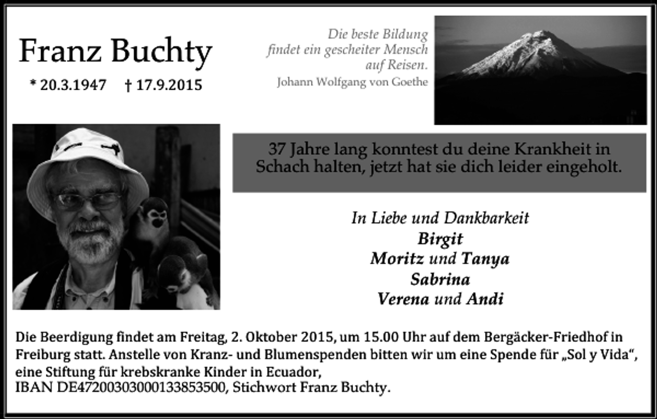 <p>Franz Buchty<br />*<br />20.3.1947</p><p>†<br />17.9.2015</p><p>Die beste Bildung<br />findet ein gescheiter Mensch<br />auf Reisen.</p><p>Johann Wolfgang von Goethe</p><p>37 Jahre lang konntest du deine Krankheit in<br />Schach halten, jetzt hat sie dich leider eingeholt.<br />In Liebe und Dankbarkeit<br />Birgit<br />Moritz und Tanya<br />Sabrina<br />Verena und Andi<br />Die<br />Beerdigung<br />findet<br />am<br />Freitag,<br />2.<br />Oktober<br />2015,<br />um<br />15.00<br />Uhr<br />auf<br />dem<br />Bergäcker-­‐Friedhof<br />in</p><p>Freiburg<br />statt.<br />Anstelle<br />von<br />Kranz-­‐<br />und<br />Blumenspenden<br />bitten<br />wir<br />um<br />eine<br />Spende<br />für<br />„Sol<br />y<br />Vida“,</p><p>eine<br />Stiftung<br />für<br />krebskranke<br />Kinder<br />in<br />Ecuador,</p><p>IBAN DE47200303000133853500, Stichwort Franz Buchty.</p>