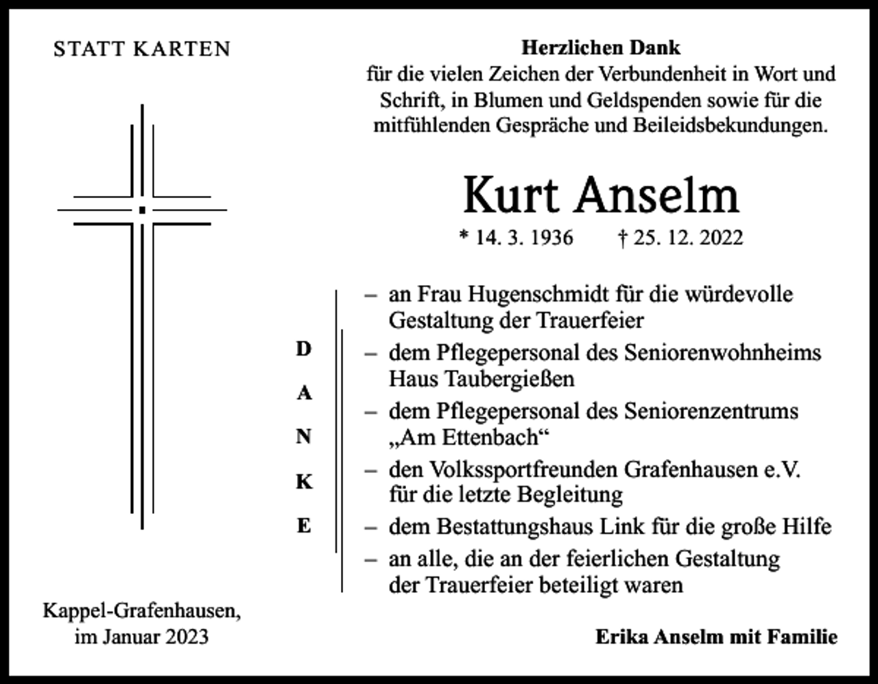 <p>Herzlichen Dank<br />für die vielen Zeichen der Verbundenheit in Wort und<br />Schrift, in Blumen und Geldspenden sowie für die<br />­mitfühlenden Gespräche und Beileidsbekundungen.</p><p>STATT KARTEN</p><p>Kurt Anselm</p><p>* 14. 3. 1936 † 25. 12. 2022</p><p>D<br />A<br />N<br />K<br />E<br />Kappel-Grafenhausen,<br />im Januar 2023</p><p>– an Frau Hugenschmidt für die würdevolle<br />Gestaltung der Trauerfeier<br />– dem Pflegepersonal des Seniorenwohnheims<br />Haus Taubergießen<br />– dem Pflegepersonal des Seniorenzentrums<br />„Am Ettenbach“<br />– den Volkssportfreunden Grafenhausen e.V.<br />für die letzte Begleitung<br />– dem Bestattungshaus Link für die große Hilfe<br />– an alle, die an der feierlichen Gestaltung<br />der Trauerfeier beteiligt waren<br />Erika Anselm mit Familie</p>