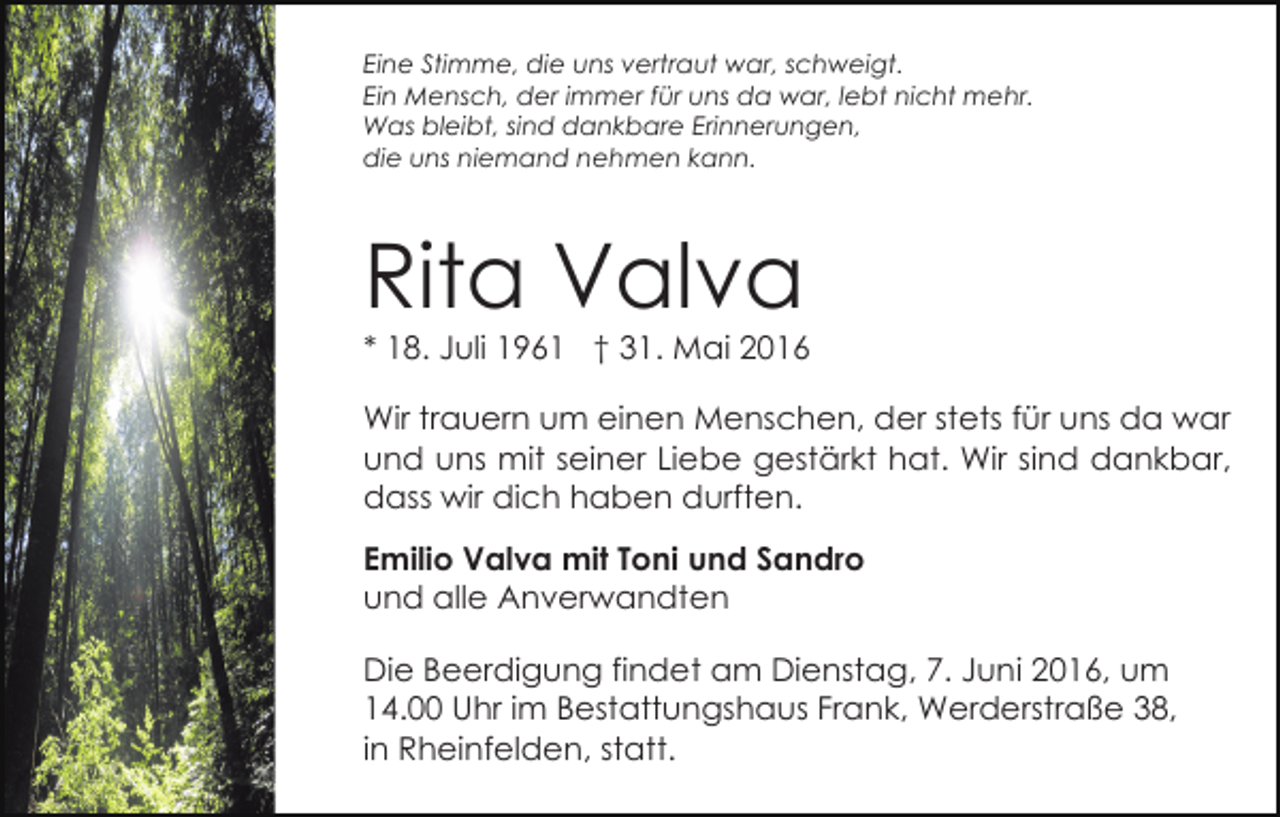<p>Eine Stimme, die uns vertraut war, schweigt.<br />Ein Mensch, der immer für uns da war, lebt nicht mehr.<br />Was bleibt, sind dankbare Erinnerungen,<br />die uns niemand nehmen kann.</p><p>Rita Valva</p><p>* 18. Juli 1961 † 31. Mai 2016<br />Wir trauern um einen Menschen, der stets für uns da war<br />und uns mit seiner Liebe gestärkt hat. Wir sind dankbar,<br />dass wir dich haben durften.<br />Emilio Valva mit Toni und Sandro<br />und alle Anverwandten<br />Die Beerdigung findet am Dienstag, 7. Juni 2016, um<br />14.00 Uhr im Bestattungshaus Frank, Werderstraße 38,<br />in Rheinfelden, statt.</p>