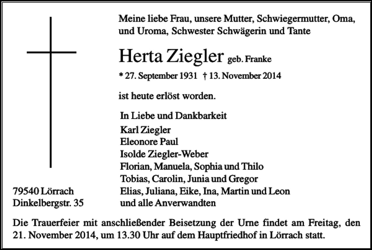 <p>Meine liebe Frau, unsere Mutter, Schwiegermutter, Oma,<br />und Uroma, Schwester Schwägerin und Tante</p><p>Herta Ziegler geb. Franke<br />* 27. September 1931 † 13. November 2014</p><p>ist heute erlöst worden.</p><p>79540 Lörrach<br />Dinkelbergstr. 35</p><p>In Liebe und Dankbarkeit<br />Karl Ziegler<br />Eleonore Paul<br />Isolde Ziegler-Weber<br />Florian, Manuela, Sophia und Thilo<br />Tobias, Carolin, Junia und Gregor<br />Elias, Juliana, Eike, Ina, Martin und Leon<br />und alle Anverwandten</p><p>Die Trauerfeier mit anschließender Beisetzung der Urne findet am Freitag, den<br />21. November 2014, um 13.30 Uhr auf dem Hauptfriedhof in Lörrach statt.</p>