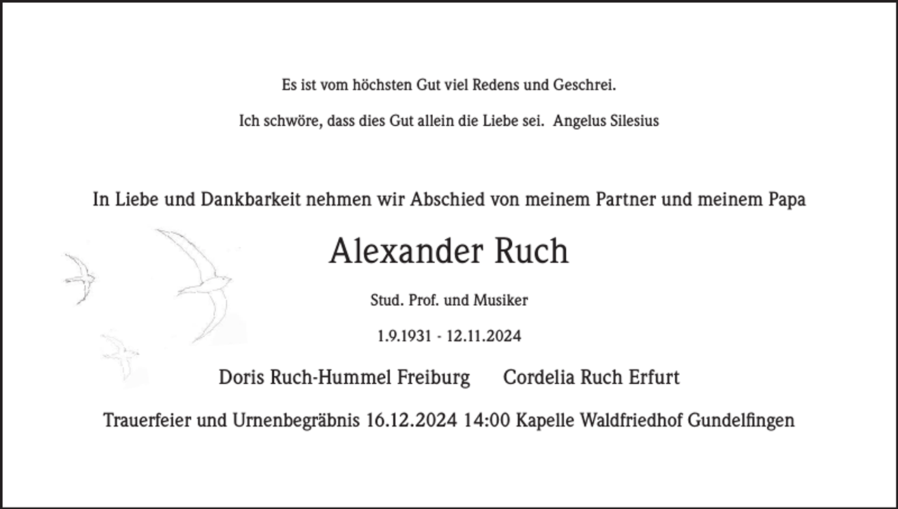 <p>Es ist vom höchsten Gut viel Redens und Geschrei.<br />Ich schwöre, dass dies Gut allein die Liebe sei. Angelus Silesius</p><p>In Liebe und Dankbarkeit nehmen wir Abschied von meinem Partner und meinem Papa</p><p>Alexander Ruch<br />Stud. Prof. und Musiker<br />1.9.1931 - 12.11.2024</p><p>Doris Ruch-Hummel Freiburg</p><p>Cordelia Ruch Erfurt</p><p>Trauerfeier und Urnenbegräbnis 16.12.2024 14:00 Kapelle Waldfriedhof Gundelfingen</p>