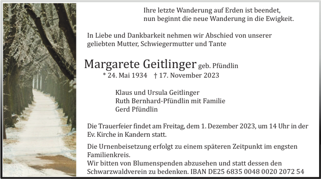 <p>Ihre letzte Wanderung auf Erden ist beendet,<br />nun beginnt die neue Wanderung in die Ewigkeit.<br />In Liebe und Dankbarkeit nehmen wir Abschied von unserer<br />geliebten Mutter, Schwiegermutter und Tante</p><p>Margarete Geitlinger geb. Pfü ndlin<br />* 24. Mai 1934 † 17. November 2023<br />Klaus und Ursula Geitlinger<br />Ruth Bernhard-Pfü ndlin mit Familie<br />Gerd Pfü ndlin<br />Die Trauerfeier findet am Freitag, dem 1. Dezember 2023, um 14 Uhr in der<br />Ev. Kirche in Kandern statt.<br />Die Urnenbeisetzung erfolgt zu einem spä teren Zeitpunkt im engsten<br />Familienkreis.<br />Wir bitten von Blumenspenden abzusehen und statt dessen den<br />Schwarzwaldverein zu bedenken. IBAN DE25 6835 0048 0072 54</p>