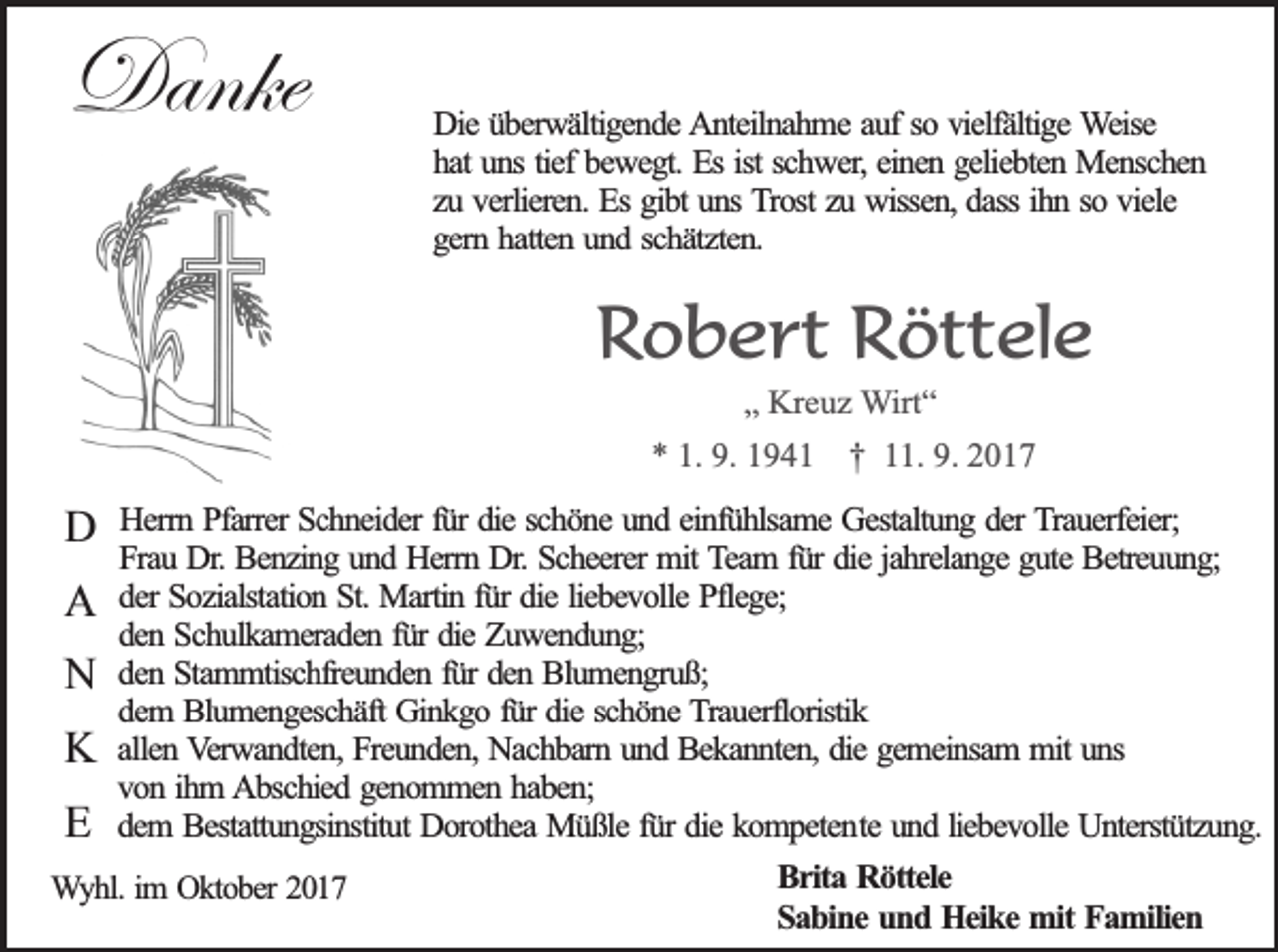 <p>Danke</p><p>Die überwältigende Anteilnahme auf so vielfältige Weise<br />hat uns tief bewegt. Es ist schwer, einen geliebten Menschen<br />zu verlieren. Es gibt uns Trost zu wissen, dass ihn so viele<br />gern hatten und schätzten.</p><p>Robert Röttele<br />„ Kreuz Wirt“</p><p>* 1. 9. 1941 † 11. 9. 2017</p><p>D</p><p>Herrn Pfarrer Schneider für die schöne und einfühlsame Gestaltung der Trauerfeier;<br />Frau Dr. Benzing und Herrn Dr. Scheerer mit Team für die jahrelange gute Betreuung;<br />A der Sozialstation St. Martin für die liebevolle Pflege;<br />den Schulkameraden für die Zuwendung;<br />N den Stammtischfreunden für den Blumengruß;<br />dem Blumengeschäft Ginkgo für die schöne Trauerfloristik<br />K allen Verwandten, Freunden, Nachbarn und Bekannten, die gemeinsam mit uns<br />von ihm Abschied genommen haben;<br />E dem Bestattungsinstitut Dorothea Müßle für die kompetente und liebevolle Unterstützung.<br />Brita Röttele<br />Wyhl. im Oktober 2017<br />Sabine und Heike mit Familien</p>