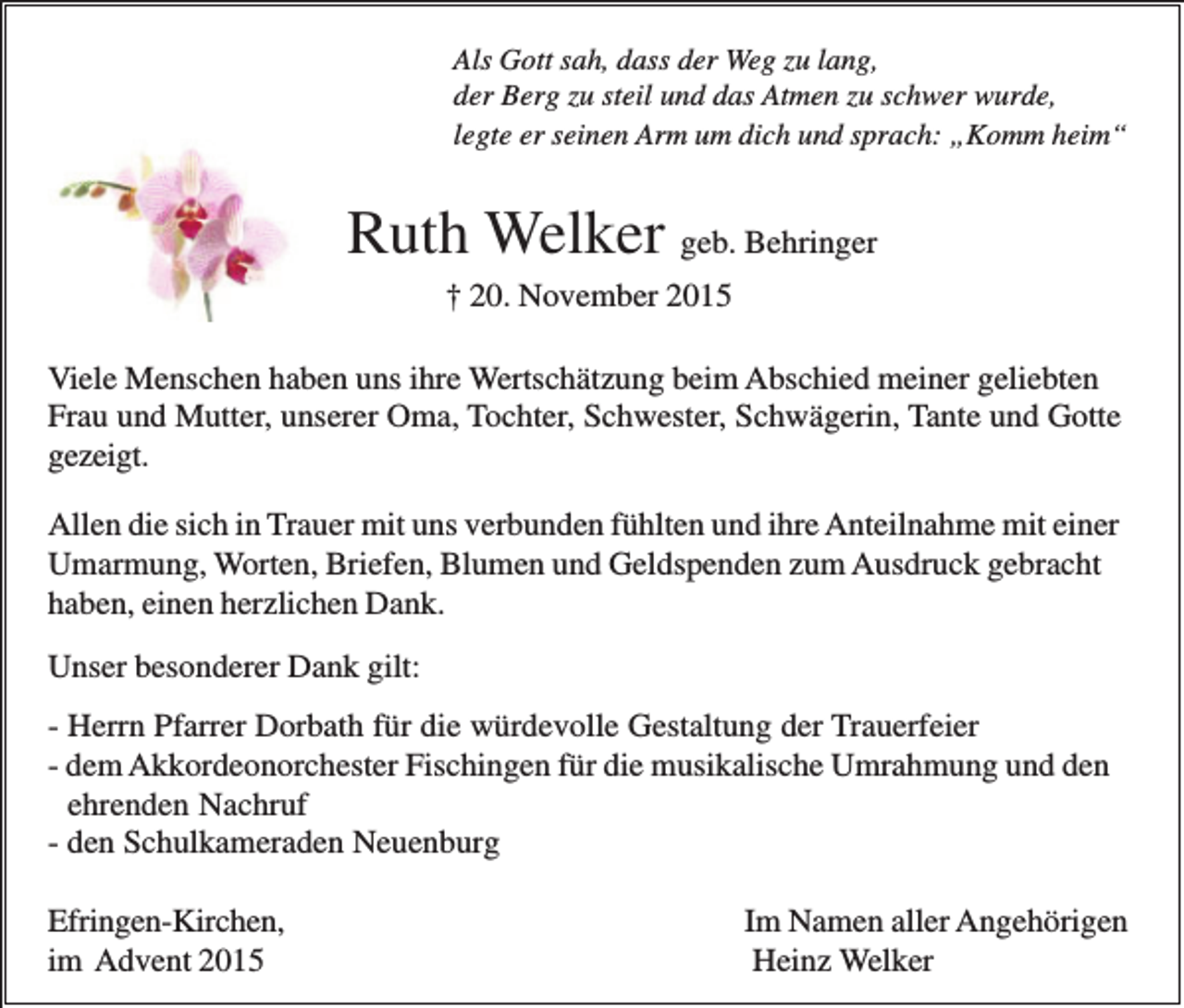 <p>Als Gott sah, dass der Weg zu lang,<br />der Berg zu steil und das Atmen zu schwer wurde,<br />legte er seinen Arm um dich und sprach: „Komm heim“</p><p>Ruth Welker geb. Behringer<br />† 20. November 2015<br />Viele Menschen haben uns ihre Wertschätzung beim Abschied meiner geliebten<br />Frau und Mutter, unserer Oma, Tochter, Schwester, Schwägerin, Tante und Gotte<br />gezeigt.<br />Allen die sich in Trauer mit uns verbunden fühlten und ihre Anteilnahme mit einer<br />Umarmung, Worten, Briefen, Blumen und Geldspenden zum Ausdruck gebracht<br />haben, einen herzlichen Dank.<br />Unser besonderer Dank gilt:<br />- Herrn Pfarrer Dorbath für die würdevolle Gestaltung der Trauerfeier<br />- dem Akkordeonorchester Fischingen für die musikalische Umrahmung und den<br />ehrenden Nachruf<br />- den Schulkameraden Neuenburg<br />Efringen-Kirchen,<br />im Advent 2015</p><p>Im Namen aller Angehörigen<br />Heinz Welker</p>