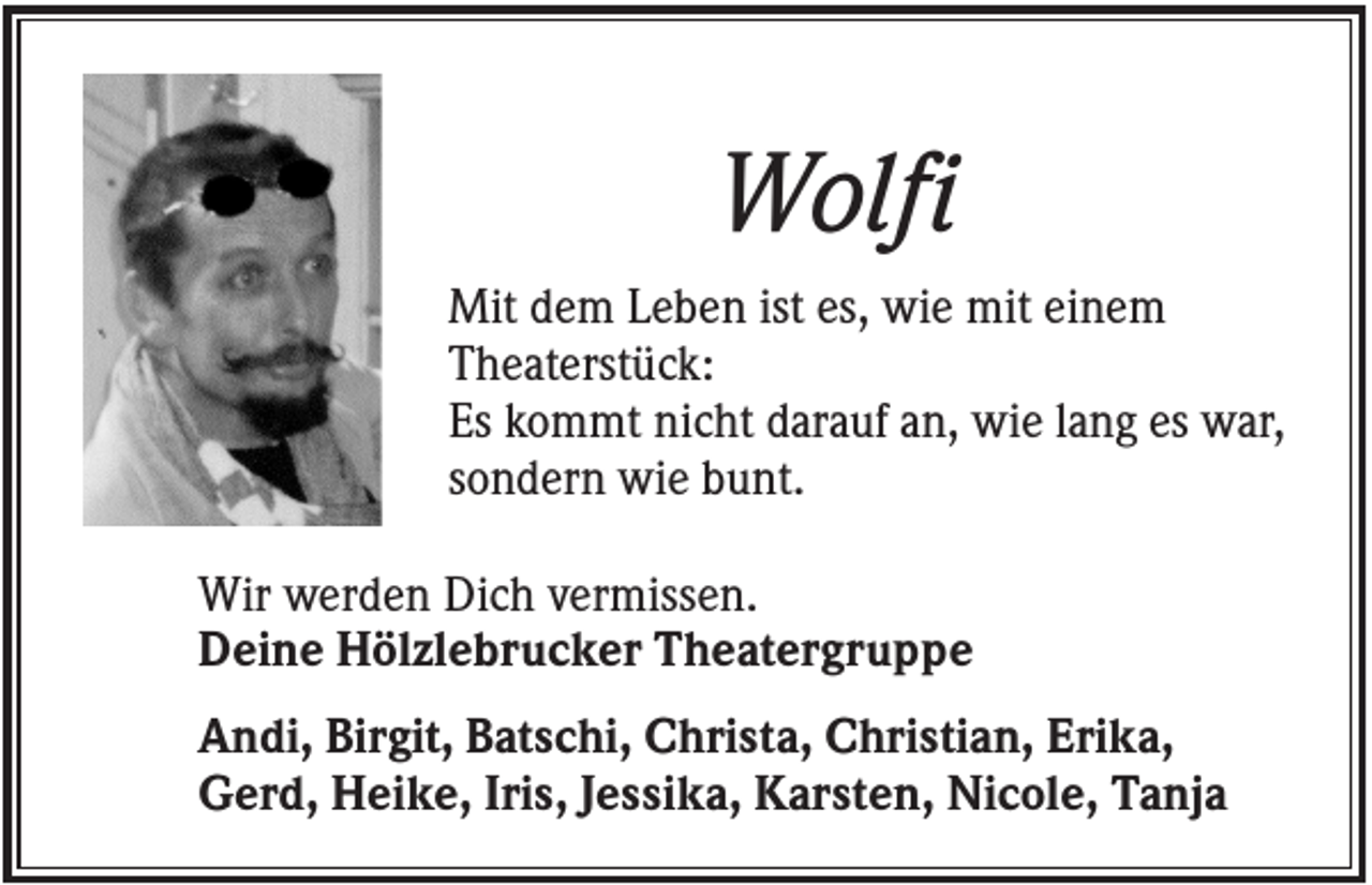 <p>Wolfi<br />Mit dem Leben ist es, wie mit einem<br />Theaterstück:<br />Es kommt nicht darauf an, wie lang es war,<br />sondern wie bunt.<br />Wir werden Dich vermissen.<br />Deine Hölzlebrucker Theatergruppe<br />Andi, Birgit, Batschi, Christa, Christian, Erika,<br />Gerd, Heike, Iris, Jessika, Karsten, Nicole, Tanja</p>