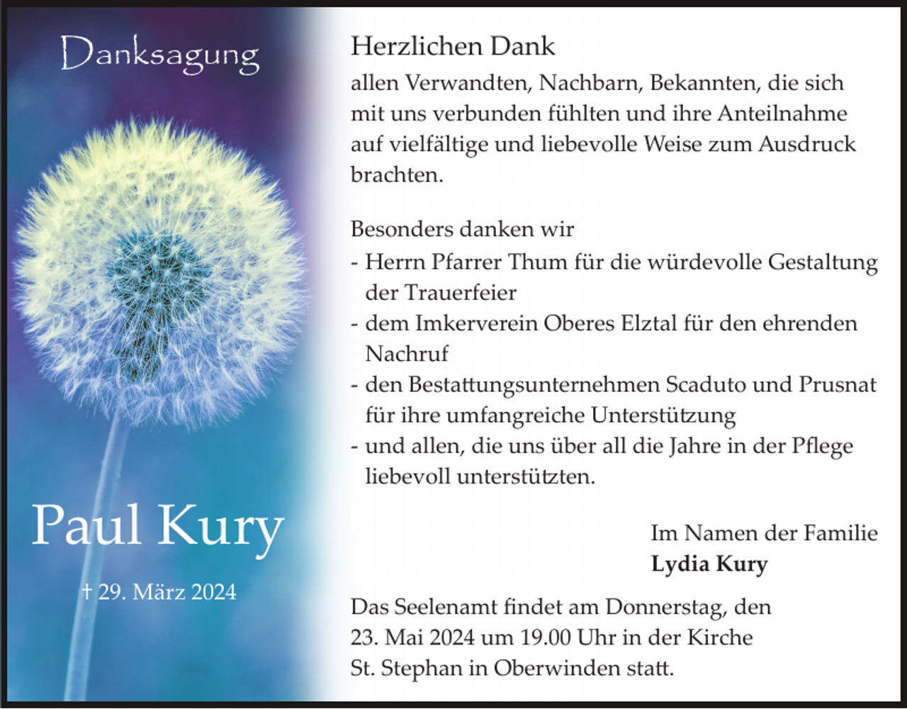 <p>Danksagung</p><p>Herzlichen Dank<br />allen Verwandten, Nachbarn, Bekannten, die sich<br />mit uns verbunden fühlten und ihre Anteilnahme<br />auf vielfältige und liebevolle Weise zum Ausdruck<br />brachten.<br />Besonders danken wir<br />­ Herrn Pfarrer Thum für die würdevolle Gestaltung<br />der Trauerfeier<br />­ dem Imkerverein Oberes Elztal für den ehrenden<br />Nachruf<br />­ den Besta�ungsunternehmen Scaduto und Prusnat<br />für ihre umfangreiche Unterstü�ung<br />­ und allen, die uns über all die Jahre in der Pﬂege<br />liebevoll unterstü�ten.</p><p>Paul Kury<br />† 29. März 2024</p><p>Im Namen der Familie<br />Lydia Kury<br />Das Seelenamt ﬁndet am Donnerstag, den<br />23. Mai 2024 um 19.00 Uhr in der Kirche<br />St. Stephan in Oberwinden sta�.</p>