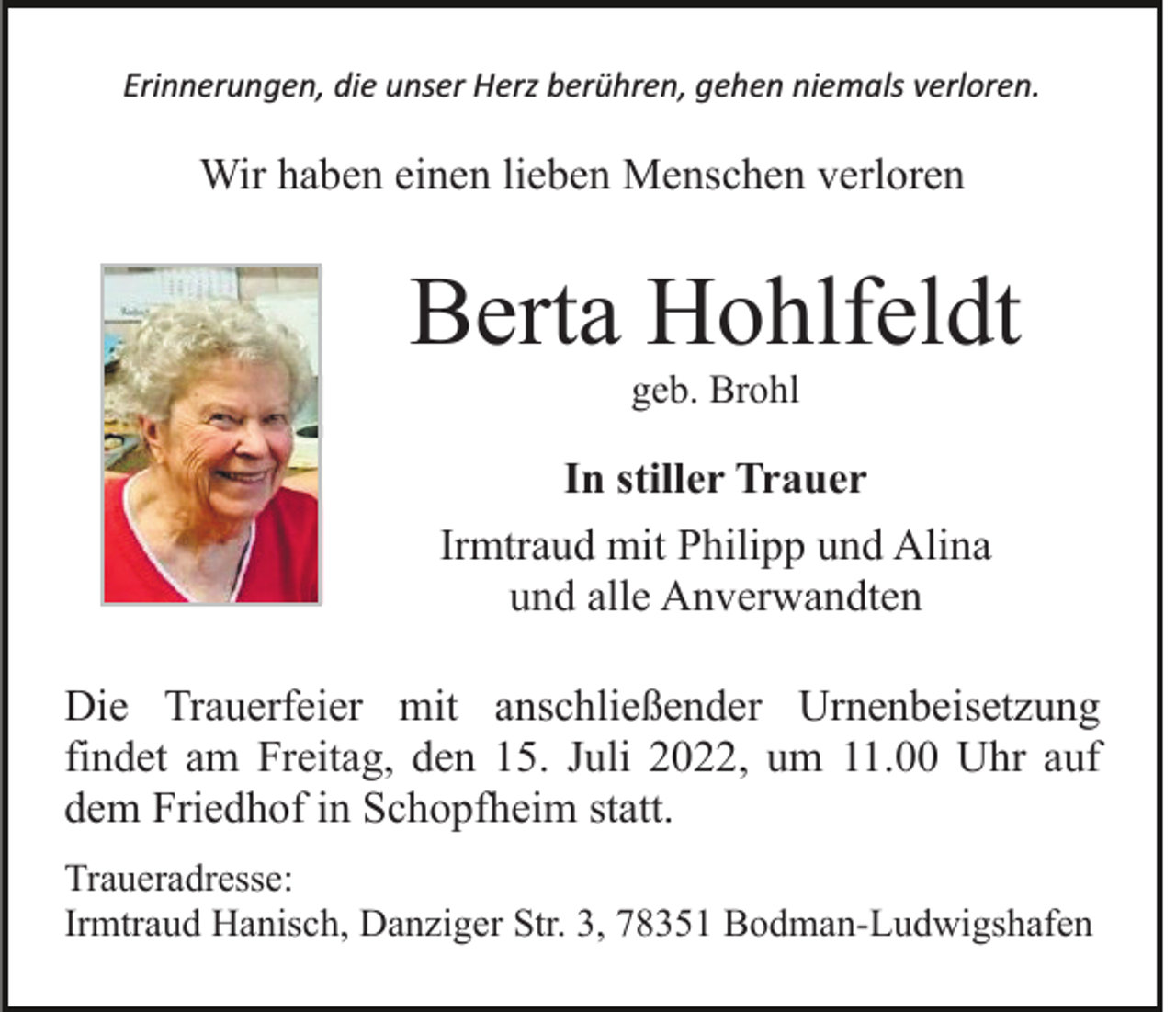 <p>Erinnerungen, die unser Herz berühren, gehen niemals verloren.</p><p>Wir haben einen lieben Menschen verloren</p><p>Berta Hohlfeldt<br />geb. Brohl</p><p>In stiller Trauer<br />Irmtraud mit Philipp und Alina<br />und alle Anverwandten<br />Die Trauerfeier mit anschließender Urnenbeisetzung<br />findet am Freitag, den 15. Juli 2022, um 11.00 Uhr auf<br />dem Friedhof in Schopfheim statt.<br />Traueradresse:<br />Irmtraud Hanisch, Danziger Str. 3, 78351 Bodman-Ludwigshafen</p>