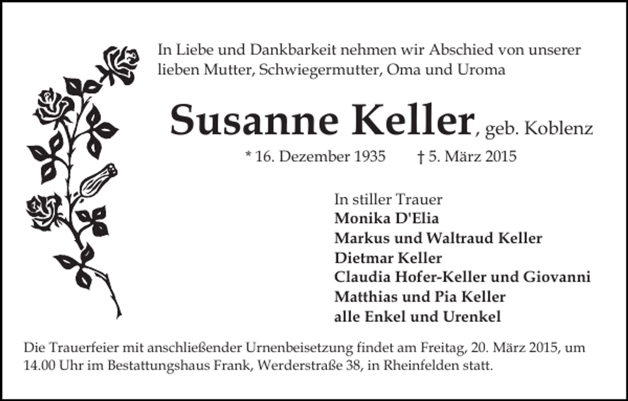 <p>In Liebe und Dankbarkeit nehmen wir Abschied von unserer<br />lieben Mutter, Schwiegermutter, Oma und Uroma</p><p>Susanne Keller, geb. Koblenz<br />* 16. Dezember 1935</p><p>† 5. März 2015</p><p>In stiller Trauer<br />Monika D'Elia<br />Markus und Waltraud Keller<br />Dietmar Keller<br />Claudia Hofer-Keller und Giovanni<br />Matthias und Pia Keller<br />alle Enkel und Urenkel<br />Die Trauerfeier mit anschließender Urnenbeisetzung findet am Freitag, 20. März 2015, um<br />14.00 Uhr im Bestattungshaus Frank, Werderstraße 38, in Rheinfelden statt.</p>
