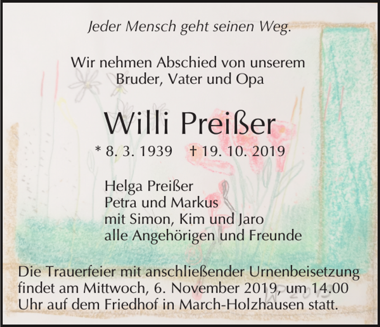 <p>Jeder Mensch geht seinen Weg.<br />Wir nehmen Abschied von unserem<br />Bruder, Vater und Opa</p><p>Willi Preißer<br />* 8. 3. 1939</p><p>† 19. 10. 2019</p><p>Helga Preißer<br />Petra und Markus<br />mit Simon, Kim und Jaro<br />alle Angehörigen und Freunde<br />Die Trauerfeier mit anschließender Urnenbeisetzung<br />findet am Mittwoch, 6. November 2019, um 14.00<br />Uhr auf dem Friedhof in March-Holzhausen statt.</p>