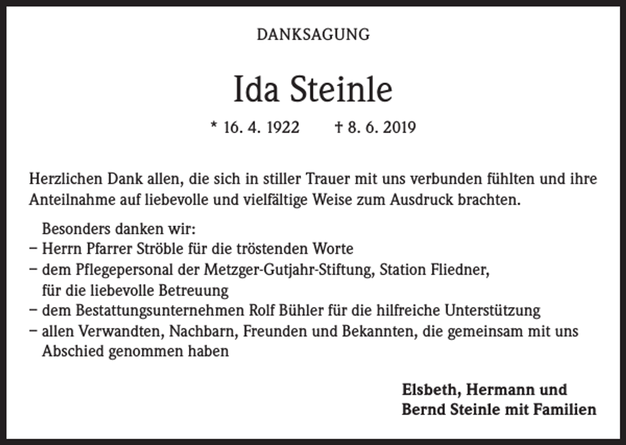 <p>DANKSAGUNG</p><p>Ida Steinle<br />* 16. 4. 1922 † 8. 6. 2019<br />Herzlichen Dank allen, die sich in stiller Trauer mit uns verbunden fühlten und ihre<br />Anteilnahme auf liebevolle und vielfältige Weise zum Ausdruck brachten.<br />Besonders danken wir:<br />– Herrn Pfarrer Ströble für die tröstenden Worte<br />– dem Pflegepersonal der Metzger-Gutjahr-Stiftung, Station Fliedner,<br />für die liebevolle Betreuung<br />– dem Bestattungsunternehmen Rolf Bühler für die hilfreiche Unterstützung<br />– allen Verwandten, Nachbarn, Freunden und Bekannten, die gemeinsam mit uns<br />Abschied genommen haben<br />Elsbeth, Hermann und<br />Bernd Steinle mit Familien</p>