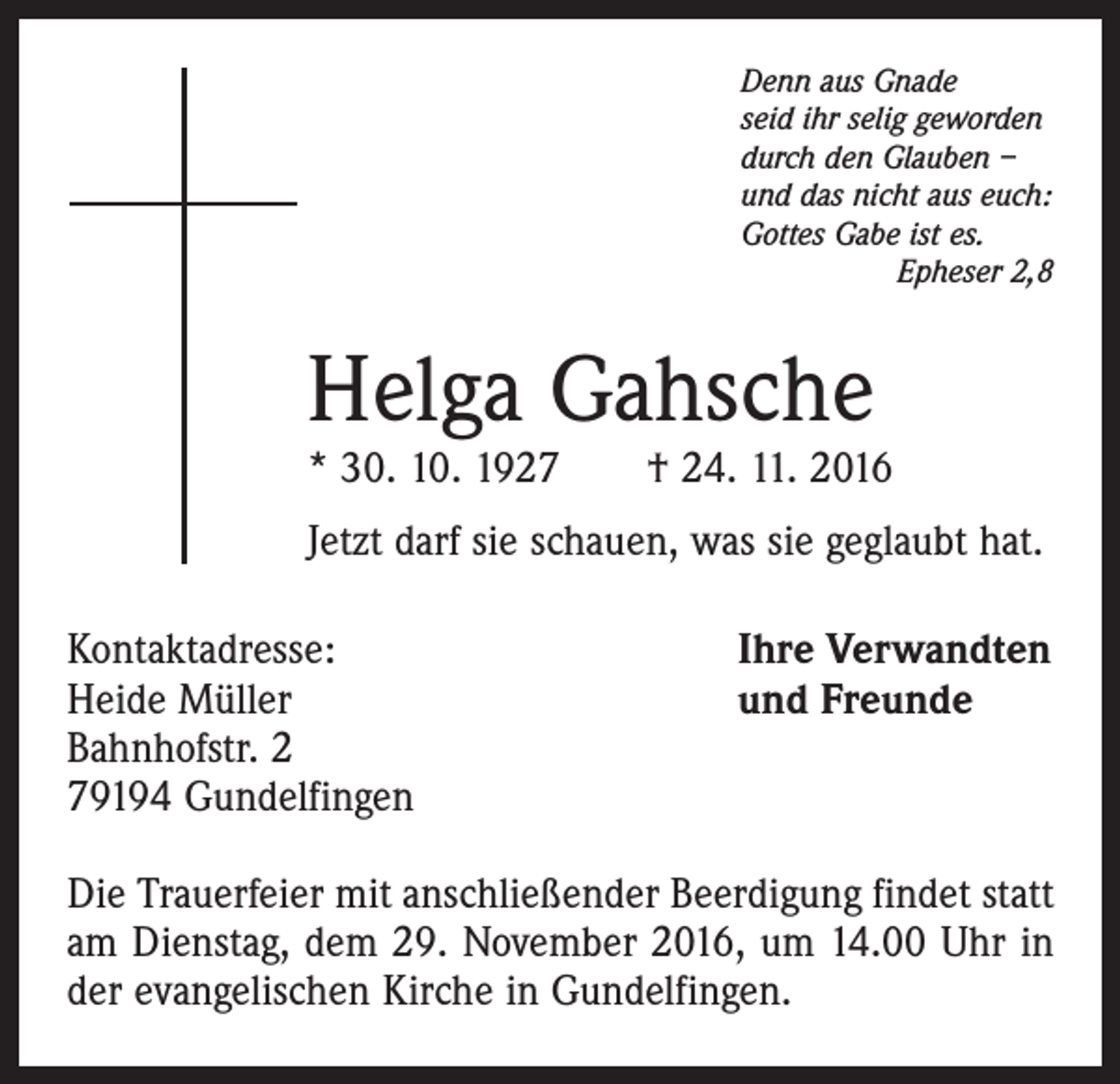<p>Denn aus Gnade<br />seid ihr selig geworden<br />durch den Glauben –<br />und das nicht aus euch:<br />Gottes Gabe ist es.<br />Epheser 2,8</p><p>Helga Gahsche</p><p>* 30. 10. 1927 † 24. 11. 2016<br />Jetzt darf sie schauen, was sie geglaubt hat.<br />Kontaktadresse:<br />Heide Müller<br />Bahnhofstr. 2<br />79194 Gundelfingen</p><p>Ihre Verwandten<br />und Freunde</p><p>Die Trauerfeier mit anschließender Beerdigung findet statt<br />am Dienstag, dem 29. November 2016, um 14.00 Uhr in<br />der evangelischen Kirche in Gundelfingen.</p>